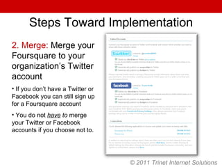 © 2011 Trinet Internet Solutions Steps Toward Implementation 2. Merge:  Merge your Foursquare to your organization’s Twitter account If you don’t have a Twitter or Facebook you can still sign up for a Foursquare account You do not  have  to  merge your Twitter or Facebook accounts if you choose not to. 