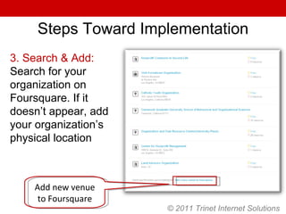 © 2011 Trinet Internet Solutions Steps Toward Implementation 3. Search & Add:  Search for your organization on Foursquare. If it doesn’t appear, add your organization’s physical location Add new venue to Foursquare 