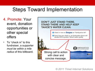 Steps Toward Implementation 4. Promote:  Your event, donation opportunities or other special offers To “check in” to this fundraiser, a supporter  must be within a mile radius  of this billboard. Strong call to action with clear and concise message. © 2011 Trinet Internet Solutions 