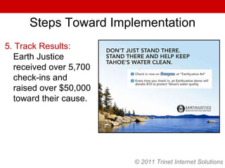 © 2011 Trinet Internet Solutions Steps Toward Implementation 5. Track Results:  Earth Justice received over 5,700 check-ins and raised over $50,000 toward their cause. © 2011 Trinet Internet Solutions 