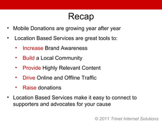 Recap Mobile Donations are growing year after year Location Based Services are great tools to: Increase  Brand Awareness Build  a Local Community Provide  Highly Relevant Content Drive  Online and Offline Traffic Raise  donations Location Based Services make it easy to connect to supporters and advocates for your cause © 2011 Trinet Internet Solutions 