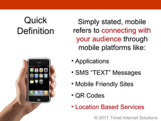 Quick Definition Simply stated, mobile refers to  connecting with your audience  through mobile platforms like: Applications SMS “TEXT” Messages Mobile Friendly Sites QR Codes Location Based Services © 2011 Trinet Internet Solutions 