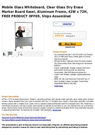 Mobile Glass Whiteboard, Clear Glass Dry Erase
Marker Board Easel, Aluminum Frame, 42W x 72H,
FREE PRODUCT OFFER, Ships Assembled
                                                                        Price :
                                                                                  Check Price



                                                                       Average Customer Rating

                                                                                      5.0 out of 5




                                                                   Product Feature
                                                                   q   For a limited time get 1 set of Suction Cup Clamps
                                                                       (SCC-2) FREE with every mobile glass dry erase
                                                                       board purchased!
                                                                   q   Writing Surface- Optically Clear, Premium Quality
                                                                       Dry Erase Safety Glass (See Images for Dimension
                                                                       Details)
                                                                   q   Frame: Lightweight, Powder Coated, Aluminum
                                                                       with Center Accessory Rail for attaching
                                                                       Accessories. (See MOI Brand Accessories.)
                                                                   q   Lower Core: Modern, powder coated perforated
                                                                       steel.
                                                                   q   NEW! 16" Die Cast Aluminum Feet with four 3"
                                                                       dual, lockable Casters included. Frame Ships
                                                                       Assembled. Made in the USA
                                                                   q   Read more




Product Description
42"W x 72"H (Overall dimensions)- Modern, versatile partition with double sided optically clear safety glass writing
surface. Easily wheeled from one room to another with four 3" lockable, twin casters. Clear glass provides a durable
writing surface with a modern look. Lower core is a powder coated perforated steel for a designer look. This model has a
convenient accessory rail that accepts most brands of slatwall accessories or you can choose from our accessories
below. Sturdy frame made of aluminum extrusion powder coated in a stylish silver/gray finish. Only assembly required
is attaching mobile feet. Accessories not included; sold separately. Read more

You May Also Like
Accessory Tray for Mobile Dry Erase Easel and Glassboard
Dry Erase Marker Cup for Mobile Dry Erase Easel and Glassboard

This promotional is part of Amazon Service LLC Associates Program, an affiliate advertising program
designed to provide a means for sites to earn advertising feed by advertising and linking to Amazon
 
