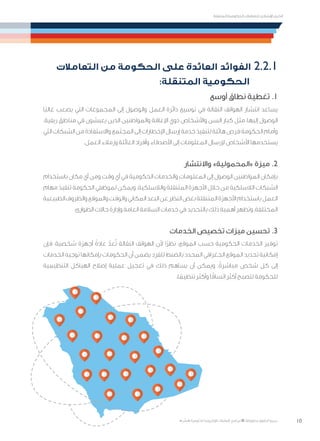 10
‫المتنقلة‬ ‫الحكومية‬ ‫للتعامالت‬ ‫اإلرشادي‬ ‫الدليل‬
.»‫ر‬ ِّ‫«يس‬ ‫احلكومية‬ ‫اإللكرتونية‬ ‫التعامالت‬ ‫لربنامج‬ © ‫حمفوظة‬ ‫احلقوق‬ ‫جميع‬
‫التعامالت‬ ‫من‬ ‫الحكومة‬ ‫على‬ ‫العائدة‬ ‫الفوائد‬ 2.2.1
:‫المتنقلة‬ ‫الحكومية‬
‫أوسع‬ ‫نطاق‬ ‫تغطية‬ .1
‫ًا‬‫ب‬‫غال‬ ‫يصعب‬ ‫التي‬ ‫المجموعات‬ ‫إلى‬ ‫والوصول‬ ‫العمل‬ ‫دائرة‬ ‫توسيع‬ ‫في‬ ‫النقالة‬ ‫الهواتف‬ ‫انتشار‬ ‫يساعد‬
.‫ريفية‬ ‫مناطق‬ ‫في‬ ‫يعيشون‬ ‫الذين‬ ‫والمواطنين‬ ‫اإلعاقة‬ ‫ذوي‬ ‫واألشخاص‬ ‫السن‬ ‫كبار‬ ‫مثل‬ ،‫إليها‬ ‫الوصول‬
‫التي‬‫الشبكات‬‫من‬‫واالستفادة‬‫المجتمع‬‫إلى‬‫اإلخطارات‬‫إرسال‬‫خدمة‬‫لتنفيذ‬‫هائلة‬‫فرص‬‫الحكومة‬‫وأمام‬
.‫العمل‬ ‫وزمالء‬ ‫العائلة‬ ‫وأفراد‬ ‫األصدقاء‬ ‫إلى‬ ‫المعلومات‬ ‫إلرسال‬ ‫األشخاص‬ ‫يستخدمها‬
‫واالنتشار‬ »‫«المحمولية‬ ‫ميزة‬ .2
‫باستخدام‬ ‫مكان‬ ‫أي‬ ‫ومن‬ ‫وقت‬ ‫أي‬ ‫في‬ ‫الحكومية‬ ‫والخدمات‬ ‫المعلومات‬ ‫إلى‬ ‫الوصول‬ ‫المواطنين‬ ‫بإمكان‬
‫مهام‬ ‫تنفيذ‬ ‫الحكومة‬ ‫لموظفي‬ ‫ويمكن‬ .‫والالسلكية‬ ‫المتنقلة‬ ‫األجهزة‬ ‫خالل‬ ‫من‬ ‫الالسلكية‬ ‫الشبكات‬
‫الطبيعية‬‫والظروف‬‫والموقع‬‫والوقت‬‫المكاني‬‫البعد‬‫عن‬‫النظر‬‫بغض‬‫المتنقلة‬‫األجهزة‬‫باستخدام‬‫العمل‬
.‫الطوارئ‬ ‫حاالت‬ ‫وإدارة‬ ‫العامة‬ ‫السالمة‬ ‫خدمات‬ ‫في‬ ‫بالتحديد‬ ‫ذلك‬ ‫أهمية‬ ‫وتظهر‬ ،‫المختلفة‬
‫الخدمات‬ ‫تخصيص‬ ‫ميزات‬ ‫تحسين‬ .3
‫فإن‬ ،‫شخصية‬ ‫أجهزة‬ ً‫عادة‬ ّ‫عد‬ُ‫ت‬ ‫النقالة‬ ‫الهواتف‬ ‫ألن‬ ‫ًا‬‫ر‬‫نظ‬ :‫الموقع‬ ‫حسب‬ ‫الحكومية‬ ‫الخدمات‬ ‫توفير‬
‫الخدمات‬ ‫توجيه‬ ‫بإمكانها‬ ‫الحكومات‬ ‫أن‬ ‫يضمن‬ ‫للفرد‬ ‫بالضبط‬ ‫المحدد‬ ‫الجغرافي‬ ‫الموقع‬ ‫تحديد‬ ‫إمكانية‬
‫التنظيمية‬ ‫الهياكل‬ ‫إصالح‬ ‫عملية‬ ‫تعجيل‬ ‫في‬ ‫ذلك‬ ‫يساهم‬ ‫أن‬ ‫ويمكن‬ .ً‫مباشرة‬ ‫شخص‬ ‫كل‬ ‫إلى‬
.‫ا‬ ً‫تنظيم‬ ‫وأكثر‬ ‫ا‬ً‫اتساق‬ ‫أكثر‬ ‫لتصبح‬ ‫للحكومة‬
 