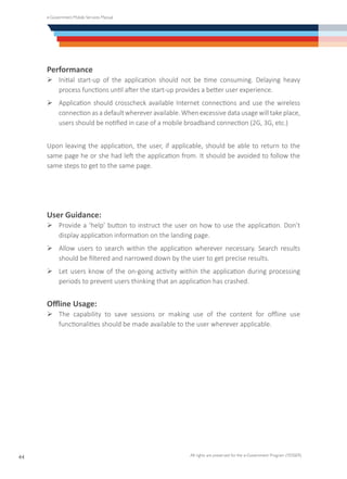e-Government Mobile Services Manual
All rights are preserved for the e-Government Program (YESSER)
44
Performance
Ø	Initial start-up of the application should not be time consuming. Delaying heavy
process functions until after the start-up provides a better user experience.
Ø	Application should crosscheck available Internet connections and use the wireless
connection as a default wherever available. When excessive data usage will take place,
users should be notified in case of a mobile broadband connection (2G, 3G, etc.)
Upon leaving the application, the user, if applicable, should be able to return to the
same page he or she had left the application from. It should be avoided to follow the
same steps to get to the same page.
User Guidance:
Ø	Provide a ‘help’ button to instruct the user on how to use the application. Don’t
display application information on the landing page.
Ø	Allow users to search within the application wherever necessary. Search results
should be filtered and narrowed down by the user to get precise results.
Ø	Let users know of the on-going activity within the application during processing
periods to prevent users thinking that an application has crashed.
Offline Usage:
Ø	The capability to save sessions or making use of the content for offline use
functionalities should be made available to the user wherever applicable.
 