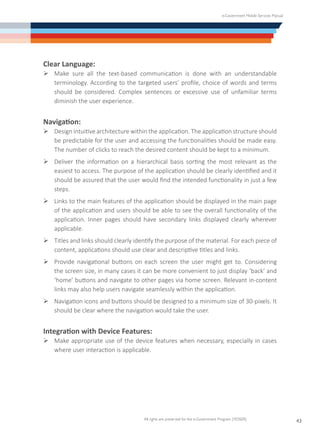 e-Government Mobile Services Manual
All rights are preserved for the e-Government Program (YESSER)
43
Clear Language:
Ø	Make sure all the text-based communication is done with an understandable
terminology. According to the targeted users’ profile, choice of words and terms
should be considered. Complex sentences or excessive use of unfamiliar terms
diminish the user experience.
Navigation:
Ø	Design intuitive architecture within the application. The application structure should
be predictable for the user and accessing the functionalities should be made easy.
The number of clicks to reach the desired content should be kept to a minimum.
Ø	Deliver the information on a hierarchical basis sorting the most relevant as the
easiest to access. The purpose of the application should be clearly identified and it
should be assured that the user would find the intended functionality in just a few
steps.
Ø	Links to the main features of the application should be displayed in the main page
of the application and users should be able to see the overall functionality of the
application. Inner pages should have secondary links displayed clearly wherever
applicable.
Ø	Titles and links should clearly identify the purpose of the material. For each piece of
content, applications should use clear and descriptive titles and links.
Ø	Provide navigational buttons on each screen the user might get to. Considering
the screen size, in many cases it can be more convenient to just display ‘back’ and
‘home’ buttons and navigate to other pages via home screen. Relevant in-content
links may also help users navigate seamlessly within the application.
Ø	Navigation icons and buttons should be designed to a minimum size of 30-pixels. It
should be clear where the navigation would take the user.
Integration with Device Features:
Ø	Make appropriate use of the device features when necessary, especially in cases
where user interaction is applicable.
 