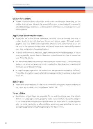e-Government Mobile Services Manual
All rights are preserved for the e-Government Program (YESSER)
42
Display Resolution:
Ø	Screen resolution choice should be made with consideration depending on the
mobile device screen size and the amount of content to be displayed. In general, it
is best to use large resolutions and less content on the screen, creating a more user
friendly device.
Application Size Considerations:
Ø	If graphics are utilized in the application, seriously consider limiting their size to
certain levels to control download times and battery usage. Although quality
graphics lead to a better user experience, efficiency and performance issues are
the priority for application users. Neat and speedy applications are mostly preferred
over slow and graphics-heavy applications.
Ø	To avoid slow download processes, application size should not be too large. It would
be convenient for users if they can download applications on any type of connection
be it Wi-Fi, 2G, 3G etc.
Ø	It is advisable to keep the core application size to no more than 12-15 MB. Additional
features can be served as an add-on or in-application data download so as to avoid
irrelevant use of device memory.
Ø	In case of image usage within the applications, always use Alternative text (ALT text).
This will be descriptive in cases where the image cannot be viewed due to download
issues etc.
Battery Life:
Ø	Application properties should take into account the battery consumption and should
not cause any drawback on mobile device battery life.
Terms of Use:
Ø	Applications should have an accessible Terms and Conditions page that clearly
defines the usage agreements, property rights and credentials. Users should agree
to the Terms and Conditions at least once within the application. It can be provided
after the initial installation as a Terms of Use agreement page and allow the user to
access the application only after agreeing to the stated terms.
 