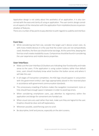 e-Government Mobile Services Manual
All rights are preserved for the e-Government Program (YESSER)
41
Application design is not solely about the aesthetics of an application, it is also con-
cerned with the ease and clarity of using an application. The user-centric design consid-
ers all aspects of the interaction with the application from installation/access to person-
alization of features.
There are a number of key points to pay attention to with regards to usability and interface:
Font Size:
Ø	While considering text font size, consider the target user’s device screen sizes. As
with many mobile devices it is the case that the screen sizes are not comparatively
sized; therefore, the font size should not be too large. At the same time, keeping the
font too small creates readability issues. Compromise should be found in considering
the user experience and mobile device properties.
User Interface:
Ø	Make sure the User Interface (UI) buttons are indicating clear functionality and make
sense to the users. If the application is using custom buttons rather than default
ones, users should intuitively know what function the button serves and where it
will take the user.
Ø	In all stages of transaction completion, the KSA logo should appear in conjunction
with the government entity’s own logo appropriately placed in the reserved place
in accordance with government communication standards.
Ø	The unnecessary crowding of buttons makes the navigation inconvenient. Icons or
links should have enough space in between in order to avoid tap errors.
Ø	When considering smartphone users, pay attention to ergonomics within the
application and design for convenient one-handed use.
Ø	When visual icons are used rather than text, make sure they are logical to the user.
Graphics should be clear and self-explanatory.
Ø	Wherever possible, avoid forcing users to scroll.
Ø	Be descriptive, brief and precise, especially on the alert screens.
 