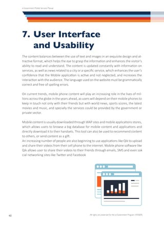 e-Government Mobile Services Manual
All rights are preserved for the e-Government Program (YESSER)
40
7.	User Interface
	 and Usability
The content balances between the use of text and images in an exquisite design and at-
tractive format, which helps the eye to grasp the information and enhances the visitor’s
ability to read and understand. The content is updated constantly with information on
services, as well as news related to a city or a specific service, which enhances the user’s
confidence that the Mobile application is active and not neglected, and increases the
interaction with the audience. The language used on the website must be grammatically
correct and free of spelling errors.
On current trends, mobile phone content will play an increasing role in the lives of mil-
lions across the globe in the years ahead, as users will depend on their mobile phones to
keep in touch not only with their friends but with world news, sports scores, the latest
movies and music, and specially the services could be provided by the government or
private sector.
Mobile content is usually downloaded through WAP sites and mobile applications stores,
which allows users to browse a big database for mobile content and applications and
directly download it to their handsets. This tool can also be used to recommend content
to others, or send content as a gift.
An increasing number of people are also beginning to use applications like Qik to upload
and share their videos from their cell phone to the internet. Mobile phone software like
Qik allows user to share their videos to their friends through emails, SMS and even so�-
cial networking sites like Twitter and Facebook
 