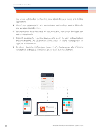 e-Government Mobile Services Manual
All rights are preserved for the e-Government Program (YESSER)
38
in a simple and standard method. It is being adopted in web, mobile and desktop
applications.
Ø	Identify top success metrics and measurement methodology. Monitor API traffic
and use against set objectives.
Ø	Ensure that you have interactive API documentation, from which developers can
execute live API calls.
Ø	Establish a process for requesting developers to specify the users and applications
that will utilize the APIs. Government entities should set up and enforce policies for
approval to use the APIs.
Ø	Developers should be notified about changes in APIs. You can create a list of favorite
APIs to track and receive notifications on any event that impacts them.
 