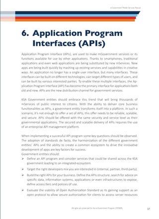 e-Government Mobile Services Manual
All rights are preserved for the e-Government Program (YESSER)
37
6.	Application Program
	 Interfaces (APIs)
Application Program Interface (APIs), are used to make mGovernment services or its
functions available for use by other applications. Thanks to smartphones, traditional
applications and even web applications are being substituted by new mServices. New
apps are being built quickly by mashing up existing services and capabilities in creative
ways. An application no longer has a single user interface, but many interfaces. These
interfaces can be built on different technologies, can target different types of users, and
can be built by various interested parties. To enable these multiple interfaces, the Ap-
plication Program Interface (API) has become the primary interface for applications both
old and new. APIs are the new distribution channel for government services.
KSA Government entities should embrace this trend that will bring thousands of
mServices of public interest to citizens. With the ability to deliver core business
functionalities as APIs, a government entity transforms itself into a platform. In such a
scenario, it’s not enough to offer a set of APIs; this offer needs to be reliable, scalable,
and secure. APIs should be offered with the same security and service level as their
governmental applications. The secured and scalable delivery of APIs requires the use
of an enterprise API management platform.
When implementing a successful API program some key questions should be observed.
The adoption of standards de facto, the harmonization of the different government
entities’ APIs and the ability to create a common ecosystem to drive the innovative
development of apps are key factors for success.
Government entities should:
Ø	Define an API program and consider services that could be shared across the KSA
government leading to an integrated ecosystem.
Ø	Target the right developers mix you are interested in (internal, partner, third-party).
Ø	Build the right APIs for your business. Define the APIs structure, search for advice on
specific data, information systems, applications or even infrastructures to expose,
define access tiers and policies of use.
Ø	Evaluate the viability of Open Authorization Standard as its gaining support as an
open protocol to allow secure authorization for clients to access server resources
 