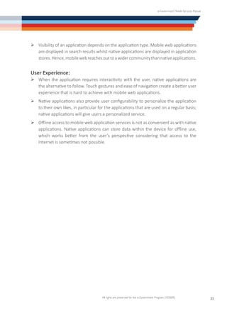 e-Government Mobile Services Manual
All rights are preserved for the e-Government Program (YESSER)
35
Ø	Visibility of an application depends on the application type. Mobile web applications
are displayed in search results whilst native applications are displayed in application
stores.Hence,mobilewebreachesouttoawidercommunitythannativeapplications.
User Experience:
Ø	When the application requires interactivity with the user, native applications are
the alternative to follow. Touch gestures and ease of navigation create a better user
experience that is hard to achieve with mobile web applications.
Ø	Native applications also provide user configurability to personalize the application
to their own likes, in particular for the applications that are used on a regular basis;
native applications will give users a personalized service.
Ø	Offline access to mobile web application services is not as convenient as with native
applications. Native applications can store data within the device for offline use,
which works better from the user’s perspective considering that access to the
Internet is sometimes not possible.
 