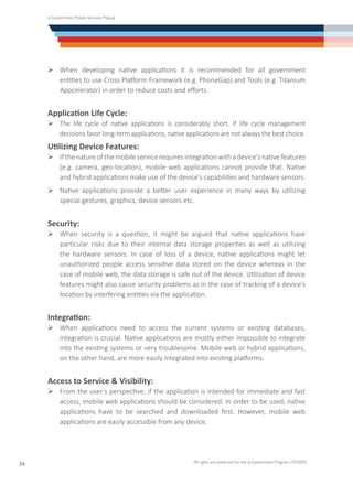 e-Government Mobile Services Manual
All rights are preserved for the e-Government Program (YESSER)
34
Ø	When developing native applications it is recommended for all government
entities to use Cross Platform Framework (e.g. PhoneGap) and Tools (e.g. Titanium
Appcelerator) in order to reduce costs and efforts.
Application Life Cycle:
Ø	The life cycle of native applications is considerably short. If life cycle management
decisions favor long-term applications, native applications are not always the best choice.
Utilizing Device Features:
Ø	If the nature of the mobile service requires integration with a device’s native features
(e.g. camera, geo-location), mobile web applications cannot provide that. Native
and hybrid applications make use of the device’s capabilities and hardware sensors.
Ø	Native applications provide a better user experience in many ways by utilizing
special gestures, graphics, device sensors etc.
Security:
Ø	When security is a question, it might be argued that native applications have
particular risks due to their internal data storage properties as well as utilizing
the hardware sensors. In case of loss of a device, native applications might let
unauthorized people access sensitive data stored on the device whereas in the
case of mobile web, the data storage is safe out of the device. Utilization of device
features might also cause security problems as in the case of tracking of a device’s
location by interfering entities via the application.
Integration:
Ø	When applications need to access the current systems or existing databases,
integration is crucial. Native applications are mostly either impossible to integrate
into the existing systems or very troublesome. Mobile web or hybrid applications,
on the other hand, are more easily integrated into existing platforms.
Access to Service & Visibility:
Ø	From the user’s perspective, if the application is intended for immediate and fast
access, mobile web applications should be considered. In order to be used, native
applications have to be searched and downloaded first. However, mobile web
applications are easily accessible from any device.
 
