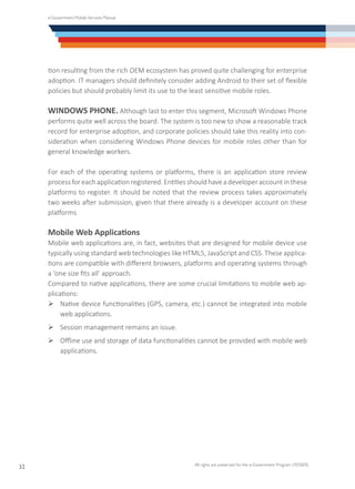 e-Government Mobile Services Manual
All rights are preserved for the e-Government Program (YESSER)
32
tion resulting from the rich OEM ecosystem has proved quite challenging for enterprise
adoption. IT managers should definitely consider adding Android to their set of flexible
policies but should probably limit its use to the least sensitive mobile roles.
WINDOWS PHONE. Although last to enter this segment, Microsoft Windows Phone
performs quite well across the board. The system is too new to show a reasonable track
record for enterprise adoption, and corporate policies should take this reality into con-
sideration when considering Windows Phone devices for mobile roles other than for
general knowledge workers.
For each of the operating systems or platforms, there is an application store review
processforeachapplicationregistered.Entitiesshouldhaveadeveloperaccountinthese
platforms to register. It should be noted that the review process takes approximately
two weeks after submission, given that there already is a developer account on these
platforms
Mobile Web Applications
Mobile web applications are, in fact, websites that are designed for mobile device use
typically using standard web technologies like HTML5, JavaScript and CSS. These applica-
tions are compatible with different browsers, platforms and operating systems through
a ‘one size fits all’ approach.
Compared to native applications, there are some crucial limitations to mobile web ap-
plications:
Ø	Native device functionalities (GPS, camera, etc.) cannot be integrated into mobile
web applications.
Ø	Session management remains an issue.
Ø	Offline use and storage of data functionalities cannot be provided with mobile web
applications.
 