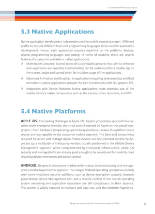 e-Government Mobile Services Manual
All rights are preserved for the e-Government Program (YESSER)
31
5.3	Native Applications
Native application development is dependent on the mobile operating system. Different
platforms require different tools and programming languages to be used for application
development. Hence, each application requires expertise on the platform, devices,
several programming languages and coding. In terms of usability, there are several
features that are only available in native applications:
Ø	Multi-touch Gestures: Several types of customizable gestures that aim to enhance
user experience and usability. Functionalities can be customized for a double-tap on
the screen, swipe and spread pinch for intuitive usage of the applications.
Ø	Advanced Animation and Graphics: In applications requiring extensive data and fluid
animations, native applications provide the best functionality with fast graphic API.
Ø	Integration with Device Features: Native applications make seamless use of the
mobile device’s native components such as the camera, voice recorders, and GPS.
5.4	Native Platforms
APPLE iOS. The leading challenger is Apple iOS. Apple’s proprietary approach has be-
come more enterprise-friendly: the strict control exerted by Apple on the overall eco-
system—from hardware to operating system to applications—makes this platform more
secure and manageable in the consumer mobile segment. The back-end components
required to secure and manage Apple mobile devices are not provided directly by Ap-
ple but by a multitude of third-party vendors usually positioned in the Mobile Device
Management segment. When complemented by third-party infrastructure, Apple iOS
security and manageability are already good enough to be considered for mobility roles
requiring device encryption and policy control.
ANDROID. Despite its impressive market performance, Android security and manage-
ability are the lowest in the segment. The Google Android operating system has recently
seen some important security additions, such as device encryption support, however
good Mobile Device Management APIs and a reliable control of the overall operating
system versioning and application ecosystem are still conspicuous by their absence.
The system is widely exposed to malware and data loss, and the platform fragmenta-
 