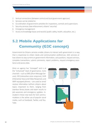 e-Government Mobile Services Manual
All rights are preserved for the e-Government Program (YESSER)
30
2.	 Vertical connections (between central and local government agencies)
3.	 Services can be related to:
4.	 Co-ordination of government activities for inspections, controls and supervisions
5.	 Security services (law enforcement, citizens’ security)
6.	 Emergency management
7.	 Access to knowledge bases and records (public safety, health, education, etc.).
5.2	Mobile Applications for
	 Community (G2C concept)
Government-to-Citizens services enable citizens to interact with government in a way
that is responsive to citizen needs and communication preferences. G2C services al-
low citizens to stay current on government information, ask questions, request services,
complete transactions, submit comments, report problems, request emergency assis-
tance and access data.
Once an agency has “emerged” and is at
the “enhanced” level of governance, more
channels – such as SMS (Short Message Ser-
vice), IVR (interactive voice response), IVVR
(Interactive Voice and Video Response), and
WAP equipped phones – are used to send/
receive information to/from citizens about
topics important to them, ranging from
overdue library books and exam results to
job vacancies and emergency updates. In-
cluded in these new tools for G2C commu-
nications is the active use of popular social
media, such as Facebook, Twitter, and You-
Tube.
 