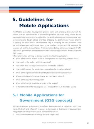 e-Government Mobile Services Manual
All rights are preserved for the e-Government Program (YESSER)
29
5. Guidelines for
	 Mobile Applications
The Mobile application development process starts with analyzing the nature of the
service that will be transferred to the mobile platform. Each and every service will re-
quire particular functions to be utilized by the application without compromising user
convenience and design related priorities. Choosing the platform and mobile channel
to develop the application is a fundamental step in achieving the best outcome. There
are both advantages and disadvantages to each delivery system and the nature of the
services will be the decisive factor. The information below is intended to guide IT offi-
cials in KSA government entities to decide which type of application is more suitable for
their project.
Information below will help to decide how to develop the application:
Ø	What is the current market share of smartphones and operating systems in KSA?
Ø	How much is the budget set for the project?
Ø	How often does the application content need to be updated?
Ø	How quickly should the application be developed and made available?
Ø	What is the expertise level in the entity to develop the mobile service?
Ø	Who are the targeted users and what are their expectations?
Ø	What is the security level required?
Ø	What is the level of simplicity targeted in the service?
Ø	Is there Shared API for developers’ use? (In case there is, it should be used.)
5.1	Mobile Applications for
	 Government (G2G concept)
With G2G services, governments transform themselves into a connected entity that
more effectively and efficiently responds to the needs of its citizens by developing an
integrated back-office infrastructure. Connections can be:
1.	 Horizontal connections (among government agencies)
 