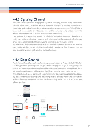 e-Government Mobile Services Manual
All rights are preserved for the e-Government Program (YESSER)
27
4.4.3	Signaling Channel
SMS: Due to its ease of use and popularity, SMS is still being used for many applications
such as notifications, news and weather updates, emergency situation management,
healthcare and medical reminders, voting, donation and payments etc. Voice SMS and
Video SMS channels also provide ease of use for the end users and provide new ways to
deliver information both to mobile public workers and citizens.
Unstructured Supplementary Service Data (USSD): Transfer of messages takes place di-
rectly over network signaling channels so it is free and highly accessible. Good usage
areas are secure mobile banking, news and submission services, and voting.
WAP (Wireless Application Protocol): WAP is a protocol to enable access to the internet
over mobile wireless network. Rather small mobile devices use WAP browsers that en-
able access to websites with wireless markup language.
4.4.4 Data Channel
Available in different forms of mobile messaging: Application to Person (SMS, MMS); Per-
son to Application (enabling users to upload content: popular usage in voting and photo
upload, etc.); Person to Person and finally Machine to Machine (asset management, track-
ing, remote maintenance, POS/payment, healthcare security, smart metering, etc.).
The data channel opens significant opportunities for developing applications process-
ing data. Better data coverage and advancing mobile devices make data applications
and mobile web a convenient solution for data mobility and access to rich content any-
where, anytime.
 