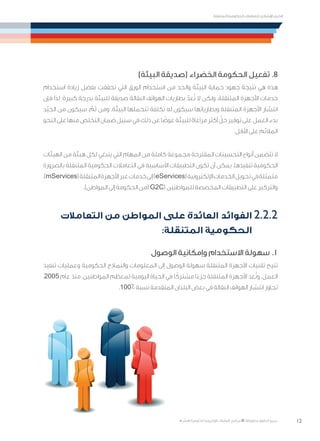 12
‫المتنقلة‬ ‫الحكومية‬ ‫للتعامالت‬ ‫اإلرشادي‬ ‫الدليل‬
.»‫ر‬ ِّ‫«يس‬ ‫احلكومية‬ ‫اإللكرتونية‬ ‫التعامالت‬ ‫لربنامج‬ © ‫حمفوظة‬ ‫احلقوق‬ ‫جميع‬
)‫البيئة‬ ‫(صديقة‬ ‫الخضراء‬ ‫الحكومة‬ ‫تفعيل‬ .8
‫استخدام‬ ‫زيادة‬ ‫بفضل‬ ‫تحققت‬ ‫التي‬ ‫الورق‬ ‫استخدام‬ ‫من‬ ‫والحد‬ ‫البيئة‬ ‫حماية‬ ‫جهود‬ ‫نتيجة‬ ‫هي‬ ‫هذه‬
‫فإن‬ ‫لذا‬ ‫كبيرة؛‬ ‫بدرجة‬ ‫للبيئة‬ ‫صديقة‬ ‫النقالة‬ ‫الهواتف‬ ‫بطاريات‬ ّ‫عد‬ُ‫ت‬ ‫ال‬ ‫ولكن‬ .‫المتنقلة‬ ‫األجهزة‬ ‫خدمات‬
‫ّد‬‫ي‬‫الج‬ ‫من‬ ‫سيكون‬ ، ّ‫ثم‬ ‫ومن‬ .‫البيئة‬ ‫تتحملها‬ ‫تكلفة‬ ‫له‬ ‫سيكون‬ ‫وبطارياتها‬ ‫المتنقلة‬ ‫األجهزة‬ ‫انتشار‬
‫النحو‬‫على‬‫منها‬‫التخلص‬‫ضمان‬‫سبيل‬‫في‬‫ذلك‬‫عن‬‫ا‬ ً‫عوض‬‫للبيئة‬‫مراعاة‬‫أكثر‬ ّ‫حل‬‫توفير‬‫على‬‫العمل‬‫بدء‬
.‫األقل‬ ‫على‬ ‫المالئم‬
‫الهيئات‬ ‫من‬ ‫هيئة‬ ‫لكل‬ ‫ينبغي‬ ‫التي‬ ‫المهام‬ ‫من‬ ‫كاملة‬ ‫مجموعة‬ ‫المقترحة‬ ‫التحسينات‬ ‫أنواع‬ ‫تتضمن‬ ‫ال‬
‫بالضرورة‬ ‫المتنقلة‬ ‫الحكومية‬ ‫التعامالت‬ ‫في‬ ‫األساسية‬ ‫التطبيقات‬ ‫تكون‬ ‫أن‬ ‫يمكن‬ .‫تنفيذها‬ ‫الحكومية‬
،)mServices(‫المتنقلة‬‫األجهزة‬‫عبر‬‫خدمات‬‫إلى‬)eServices(‫اإللكترونية‬‫الخدمات‬‫تحويل‬‫في‬‫متمثلة‬
.)‫المواطن‬ ‫إلى‬ ‫الحكومة‬ ‫(من‬ G2C( ‫للمواطنين‬ ‫المخصصة‬ ‫التطبيقات‬ ‫على‬ ‫والتركيز‬
‫التعامالت‬ ‫من‬ ‫المواطن‬ ‫على‬ ‫العائدة‬ ‫الفوائد‬ 2.2.2
:‫المتنقلة‬ ‫الحكومية‬
‫الوصول‬ ‫وإمكانية‬ ‫االستخدام‬ ‫سهولة‬ .1
‫تنفيذ‬ ‫وعمليات‬ ‫الحكومية‬ ‫والنماذج‬ ‫المعلومات‬ ‫إلى‬ ‫الوصول‬ ‫سهولة‬ ‫المتنقلة‬ ‫األجهزة‬ ‫تقنيات‬ ‫تتيح‬
،2005 ‫عام‬ ‫منذ‬ .‫المواطنين‬ ‫لمعظم‬ ‫اليومية‬ ‫الحياة‬ ‫في‬ ‫ا‬ ً‫مشترك‬ ‫ا‬ً‫جزء‬ ‫المتنقلة‬ ‫األجهزة‬ ‫عد‬ُ‫ت‬‫و‬ .‫العمل‬
.100٪ ‫نسبة‬ ‫المتقدمة‬ ‫البلدان‬ ‫بعض‬ ‫في‬ ‫النقالة‬ ‫الهواتف‬ ‫انتشار‬ ‫تجاوز‬
 