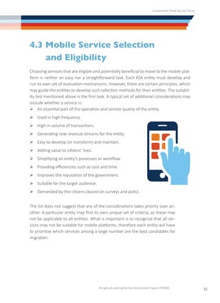 e-Government Mobile Services Manual
All rights are preserved for the e-Government Program (YESSER)
25
4.3 Mobile Service Selection
	 and Eligibility
Choosing services that are eligible and potentially beneficial to move to the mobile plat-
form is neither an easy nor a straightforward task. Each KSA entity must develop and
run its own set of evaluation mechanisms. However, there are certain principles, which
may guide the entities to develop such selection methods for their entities. The suitabil-
ity test mentioned above is the first task. A typical set of additional considerations may
include whether a service is:
Ø	An essential part of the operation and service quality of the entity.
Ø	Used in high frequency.
Ø	High in volume of transactions.
Ø	Generating new revenue streams for the entity.
Ø	Easy to develop (or transform) and maintain.
Ø	Adding value to citizens’ lives.
Ø	Simplifying an entity’s processes or workflow.
Ø	Providing efficiencies such as cost and time.
Ø	Improves the reputation of the government.
Ø	Suitable for the target audience.
Ø	Demanded by the citizens (based on surveys and polls).
The list does not suggest that any of the considerations takes priority over an-
other. A particular entity may find its own unique set of criteria, as these may
not be applicable to all entities. What is important is to recognize that all ser-
vices may not be suitable for mobile platforms, therefore each entity will have
to prioritize which services among a large number are the best candidates for
migration.
 