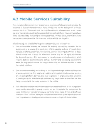 e-Government Mobile Services Manual
All rights are preserved for the e-Government Program (YESSER)
24
4.2 Mobile Services Suitability
Even though mGovernment may be seen as an extension of eGovernment services, the
existence of eGovernment services is not a prerequisite for the deployment of mGov-
ernment services. This means that the transformation to mGovernment is not carried
out only via migrating existing eServices onto the mobile platform. However, typically an
entity would start by evaluating its existing eServices. In most cases, informational and
transactional services will be the ones that entities will be starting with.
Before making any selection for migration of eServices, it is necessary to:
1.	 Evaluate whether services are suitable for mobility by mapping between the re-
quirements of a service, the constraints of the capacity and use of mobile tech-
nologies to offer such services. For example, services requiring attachment of docu-
ments for the user to apply for a business license may not be highly appropriate
for its mobile version. This also applies to complex maps or visual content, which
requires detailed examination and perhaps memory and processing requirements
when it is migrated to mobile. Such applications may not even be required to be on
the mobile platform.
2.	 Evaluate the complexity and viability of the required change on the workflow and
process engineering. This may be an additional principle in implementing services
on a mobile platform. Services that lead to process re-engineering that simplifies
business processes and eliminates unnecessary steps taken by the user are rela-
tively more suitable for implementation in the mobile.
3.	 Take into consideration certain eServices which are core services of the KSA govern-
ment entities essential in serving citizens, but are not suitable for mainstream de-
vices. Entities may consider employing particular tailor-made devices and software
to enable these services. Examples include vehicle number plate identification and
checking systems or intelligent outdoor cameras reporting traffic information.
 