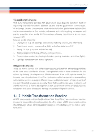 e-Government Mobile Services Manual
All rights are preserved for the e-Government Program (YESSER)
23
Transactional Services:
With G2C Transactional Services, KSA government could begin to transform itself by
expanding two-way interactions between citizens and the government to new levels.
In this stage, citizens can complete their transactions with government electronically
and at their convenience. This includes self-service options for applying for services and
grants, as well as other similar G2C interactions, allowing the citizen to access these
services 24/7.
Services can be related to:
1.	 Employment (e.g. job postings, applications, matching services, and interviews).
2.	 Government support programs (e.g. Hafiz and other social benefits)
3.	 Paying Zakat (e.g. income, and real estate).
4.	 Booking appointments (e.g. officials, and inspections).
5.	 Transportation services (e.g. buying train tickets, parking, bus tickets, and airline flights).
6.	 Signing a transaction with mobile signature.
Integrated Services:
These are mobile services that combine services and/or data from different departments
of the same entity or different entities. These generally make it more convenient for the
citizens by allowing the integration of different services. A live traffic update service, for
instance,mayintegratetheservicesofthecomingsoonpublictransportationservicesalong
with mapping services to suggest different routes and to inform users of nearest points of
interest. Integrated services are generally those that bring the most value to citizens and
are the main focus of mobile development in KSA. Government entities are encouraged to
collaborate with other entities and develop solutions for integrated services.
4.1.2	 Mobile Transformation Baseline
All KSA government entities should achieve Step 1 and Step 2 as a minimum baseline
in order to be considered mobile enabled. As a first phase, all KSA government entities
should focus on Citizen-centric (G2C) services as an immediate priority for mobile trans-
formation.
 