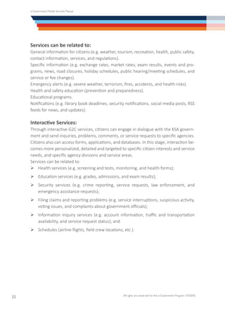 e-Government Mobile Services Manual
All rights are preserved for the e-Government Program (YESSER)
22
Services can be related to:
General information for citizens (e.g. weather, tourism, recreation, health, public safety,
contact information, services, and regulations).
Specific information (e.g. exchange rates, market rates, exam results, events and pro-
grams, news, road closures, holiday schedules, public hearing/meeting schedules, and
service or fee changes).
Emergency alerts (e.g. severe weather, terrorism, fires, accidents, and health risks).
Health and safety education (prevention and preparedness).
Educational programs.
Notifications (e.g. library book deadlines, security notifications, social media posts, RSS
feeds for news, and updates).
Interactive Services:
Through interactive G2C services, citizens can engage in dialogue with the KSA govern-
ment and send inquiries, problems, comments, or service requests to specific agencies.
Citizens also can access forms, applications, and databases. In this stage, interaction be-
comes more personalized, detailed and targeted to specific citizen interests and service
needs, and specific agency divisions and service areas.
Services can be related to:
Ø	Health services (e.g. screening and tests, monitoring, and health forms);
Ø	Education services (e.g. grades, admissions, and exam results);
Ø	Security services (e.g. crime reporting, service requests, law enforcement, and
emergency assistance requests);
Ø	Filing claims and reporting problems (e.g. service interruptions, suspicious activity,
voting issues, and complaints about government officials);
Ø	Information inquiry services (e.g. account information, traffic and transportation
availability, and service request status); and
Ø	Schedules (airline flights, field crew locations, etc.).
 