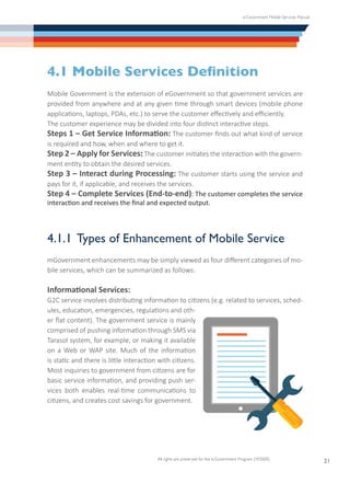 e-Government Mobile Services Manual
All rights are preserved for the e-Government Program (YESSER)
21
4.1 Mobile Services Definition
Mobile Government is the extension of eGovernment so that government services are
provided from anywhere and at any given time through smart devices (mobile phone
applications, laptops, PDAs, etc.) to serve the customer effectively and efficiently.
The customer experience may be divided into four distinct interactive steps.
Steps 1 – Get Service Information: The customer finds out what kind of service
is required and how, when and where to get it.
Step 2 – Apply for Services: The customer initiates the interaction with the govern-
ment entity to obtain the desired services.
Step 3 – Interact during Processing: The customer starts using the service and
pays for it, if applicable, and receives the services.
Step 4 – Complete Services (End-to-end): The customer completes the service
interaction and receives the final and expected output.
4.1.1	Types of Enhancement of Mobile Service
mGovernment enhancements may be simply viewed as four different categories of mo-
bile services, which can be summarized as follows:
Informational Services:
G2C service involves distributing information to citizens (e.g. related to services, sched-
ules, education, emergencies, regulations and oth-
er flat content). The government service is mainly
comprised of pushing information through SMS via
Tarasol system, for example, or making it available
on a Web or WAP site. Much of the information
is static and there is little interaction with citizens.
Most inquiries to government from citizens are for
basic service information, and providing push ser-
vices both enables real-time communications to
citizens, and creates cost savings for government.
 