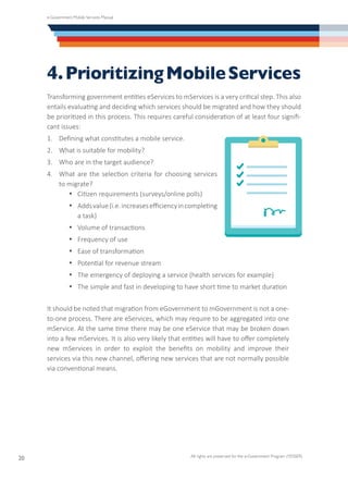 e-Government Mobile Services Manual
All rights are preserved for the e-Government Program (YESSER)
20
4.PrioritizingMobileServices
Transforming government entities eServices to mServices is a very critical step. This also
entails evaluating and deciding which services should be migrated and how they should
be prioritized in this process. This requires careful consideration of at least four signifi-
cant issues:
1.	 Defining what constitutes a mobile service.
2.	 What is suitable for mobility?
3.	 Who are in the target audience?
4.	 What are the selection criteria for choosing services
to migrate?
·	 Citizen requirements (surveys/online polls)
·	 Addsvalue(i.e.increasesefficiencyincompleting
a task)
·	 Volume of transactions
·	 Frequency of use
·	 Ease of transformation
·	 Potential for revenue stream
·	 The emergency of deploying a service (health services for example)
·	 The simple and fast in developing to have short time to market duration
It should be noted that migration from eGovernment to mGovernment is not a one-
to-one process. There are eServices, which may require to be aggregated into one
mService. At the same time there may be one eService that may be broken down
into a few mServices. It is also very likely that entities will have to offer completely
new mServices in order to exploit the benefits on mobility and improve their
services via this new channel, offering new services that are not normally possible
via conventional means.
 