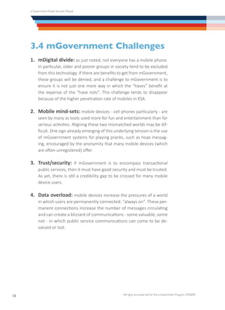e-Government Mobile Services Manual
All rights are preserved for the e-Government Program (YESSER)
18
3.4 mGovernment Challenges
1.	 mDigital divide: as just noted, not everyone has a mobile phone.
In particular, older and poorer groups in society tend to be excluded
from this technology. If there are benefits to get from mGovernment,
these groups will be denied, and a challenge to mGovernment is to
ensure it is not just one more way in which the “haves” benefit at
the expense of the “have nots”. This challenge tends to disappear
because of the higher penetration rate of mobiles in KSA.
2.	 Mobile mind-sets: mobile devices - cell phones particularly - are
seen by many as tools used more for fun and entertainment than for
serious activities. Aligning these two mismatched worlds may be dif-
ficult. One sign already emerging of this underlying tension is the use
of mGovernment systems for playing pranks, such as hoax messag-
ing, encouraged by the anonymity that many mobile devices (which
are often unregistered) offer.
3.	 Trust/security: if mGovernment is to encompass transactional
public services, then it must have good security and must be trusted.
As yet, there is still a credibility gap to be crossed for many mobile
device users.
4.	 Data overload: mobile devices increase the pressures of a world
in which users are permanently connected: “always on”. These per-
manent connections increase the number of messages circulating
and can create a blizzard of communications - some valuable, some
not - in which public service communications can come to be de-
valued or lost.
 