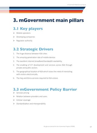 e-Government Mobile Services Manual
All rights are preserved for the e-Government Program (YESSER)
17
3. mGovernment main pillars
3.1 Key players
Ø	Mobile operators
Ø	Developing companies
Ø	Regulator authority
3.2 Strategic Drivers
1.	 The huge distance between KSA cities
2.	 The amazing penetration rate of mobile devices
3.	 The excellent internet broadband bandwidth availability
4.	 The enabling of ICT development and services across KSA through
private and public sectors
5.	 The geographical location of KSA which raises the need of interacting
with visitors electronically
6.	 The Hajj and Omra services required to KSA visitors
3.3 mGovernment Policy Barrier
Ø	Services pricing
Ø	Relation between providers and users
Ø	Cellular coverage
Ø	Standardization and interoperability
 