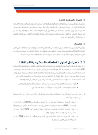 13
‫المتنقلة‬ ‫الحكومية‬ ‫للتعامالت‬ ‫اإلرشادي‬ ‫الدليل‬
.»‫ر‬ ِّ‫«يس‬ ‫احلكومية‬ ‫اإللكرتونية‬ ‫التعامالت‬ ‫لربنامج‬ © ‫حمفوظة‬ ‫احلقوق‬ ‫جميع‬
‫العامة‬ ‫والسالمة‬ ‫الصحة‬ .2
‫الصحية‬ ‫المساعدة‬ ‫على‬ ‫الحصول‬ ‫الماضي‬ ‫في‬ ‫إليها‬ ‫الوصول‬ ‫تعذر‬ ‫التي‬ ‫المناطق‬ ‫في‬ ‫للمواطنين‬ ‫يمكن‬
‫سبيل‬ ‫على‬ .‫المتنقلة‬ ‫األجهزة‬ ‫خدمات‬ ‫عبر‬ ‫الطبية‬ ‫الطوارئ‬ ‫حاالت‬ ‫في‬ ‫والتنبيهات‬ ‫واإلخطارات‬ ‫والمتابعة‬
‫العاملين‬ ‫من‬ ‫وغيرهم‬ ‫العامة‬ ‫الصحة‬ ‫قطاع‬ ‫في‬ ‫العاملين‬ ‫على‬ ‫المتنقلة‬ ‫األجهزة‬ ‫توزيع‬ ‫يمكن‬ ،‫المثال‬
‫الفعلي‬ ‫الوقت‬ ‫(في‬ ‫لحظية‬ ‫معلومات‬ ‫تقديم‬ ‫في‬ ‫ستخدم‬ُ‫ت‬ ‫بحيث‬ ،‫النامية‬ ‫الدول‬ ‫في‬ ‫الصحي‬ ‫المجال‬ ‫في‬
.‫المعدية‬ ‫األمراض‬ ‫بشأن‬ )‫لحدوثها‬
‫التعليم‬ .3
‫خالل‬ ‫من‬ ‫الطالب‬ ‫درجات‬ ‫وإدراج‬ ،‫االبتدائية‬ ‫المدارس‬ ‫في‬ ‫للطالب‬ ‫المحتوى‬ ‫تقديم‬ ‫للمدرسين‬ ‫يمكن‬
‫قرارات‬‫ومعلومات‬‫االختبارات‬‫درجات‬‫على‬‫االطالع‬‫من‬‫الطالب‬‫يتمكن‬‫وسوف‬.‫المتنقلة‬‫األجهزة‬‫تقنيات‬
.‫المدرسة‬ ‫عن‬ ‫ابنتهم‬ /‫ابنهم‬ ‫غياب‬ ‫حالة‬ ‫في‬ ‫إخطارات‬ ‫استالم‬ ‫األمور‬ ‫ألولياء‬ ‫ويمكن‬ ،‫الدراسة‬
‫المتنقلة‬ ‫الحكومية‬ ‫التعامالت‬ ‫تطور‬ ‫مراحل‬ 2.2.3
‫واالتصاالت‬ ‫المعلومات‬ ‫لتقنيات‬ ‫اإلستراتيجي‬ ‫االستخدام‬ ‫على‬ ‫المتنقلة‬ ‫الحكومية‬ ‫التعامالت‬ ‫تطور‬ ‫يركز‬
‫من‬،‫الحكومية‬‫المؤسسات‬‫عمل‬‫طرق‬‫تحويل‬‫في‬،‫المتنقلة‬‫األجهزة‬‫تقنيات‬‫وخاصة‬،‫ا‬ً‫تقدم‬‫األكثر‬)ICT(
‫وقت‬ ‫أي‬ ‫في‬ ‫المستمرة‬ ‫والتفاعلية‬ ‫الذكية‬ ‫االتصاالت‬ ‫خالل‬ ‫من‬ ‫المواطنين‬ ‫الحتياجات‬ ‫أفضل‬ ‫تلبية‬ ‫أجل‬
.‫المعنيين‬ ‫المصلحة‬ ‫أصحاب‬ ‫جميع‬ ‫مع‬ ‫بفعالية‬ ‫التعاون‬ ‫على‬ ‫عالوة‬ ،‫جهاز‬ ّ‫أي‬ ‫وباستخدام‬ ‫مكان‬ ‫أي‬ ‫ومن‬
×	:‫العام‬ ‫القطاع‬ ‫في‬ ‫األقل‬ ‫على‬ ‫مميزين‬ ‫ْن‬‫ي‬‫محسن‬ ‫عنصرين‬ ‫المتنقلة‬ ‫الحكومية‬ ‫التعامالت‬ ‫تقدم‬
· 	‫الموظفين‬ ‫عمل‬ ‫ونهج‬ ‫التشغيل‬ ‫عمليات‬ ‫من‬ ‫كل‬ ‫على‬ ‫الهيكلية‬ ‫التحسينات‬ ‫إجراء‬
· 	‫المواطنين‬ ‫الحتياجات‬ ‫ا‬ً‫وفق‬ ‫مالءمة‬ ‫األكثر‬ ‫الخدمات‬ ‫تقديم‬ ‫يتم‬
×	‫بسهولة‬‫مجزأة‬‫تكن‬‫لم‬‫وإن‬،‫التالي‬‫النحو‬‫على‬‫نموذجية‬‫بطريقة‬‫المتنقلة‬‫األجهزة‬‫خدمات‬‫تقديم‬‫يمكن‬
:‫أدناه‬ ‫المبين‬ ‫النحو‬ ‫على‬
· 	،‫اإلخطارات‬ ‫(مثل‬ )G2C( ‫المواطن‬ ‫إلى‬ ‫الحكومة‬ ‫من‬ ‫المقدمة‬ ‫المتنقلة‬ ‫األجهزة‬ ‫خدمات‬
)‫الموقع‬‫في‬‫األقرب‬‫المستشفيات‬‫وتحديد‬،‫الفوري‬‫البيانات‬‫نقل‬‫لعمليات‬SMS‫ومراسالت‬
· 	‫تسجيل‬ ‫(مثل‬ )G2B( ‫الشركات‬ ‫إلى‬ ‫الحكومة‬ ‫من‬ ‫المقدمة‬ ‫المتنقلة‬ ‫األجهزة‬ ‫خدمات‬
)‫الرسوم‬ ‫عن‬ ‫واالستعالم‬ ،‫التجارية‬ ‫األعمال‬
· 	‫(مثل‬ )G2G( ‫الحكومة‬ ‫الحكومات/هيئات‬ ‫بين‬ ‫المتداولة‬ ‫المتنقلة‬ ‫األجهزة‬ ‫خدمات‬
)‫للمريض‬ ‫الطبي‬ ‫السجل‬ ‫مشاركة‬
 