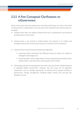 e-Government Mobile Services Manual
All rights are preserved for the e-Government Program (YESSER)
15
2.2.5	 A Few Conceptual Clarifications on
mGovernment
A few critical points that have always been somehow confusing or not clear in the minds
of mGovernment implementers since the idea of the mGovernment had first been ar-
ticulated:
Ø	mGovernment does not replace eGovernment but it complements and enhances
existing systems and services
Ø	mGovernment is not limited to mobile phones but extends to all mobile and
intelligent devices (this may include machine-to-machine communications).
Ø	mGovernment has two broad and distinctive objectives:
·	 Improving citizen interactions by offering services to citizens via mobile or
intelligent technologies and
·	 Improving public sector organizations, process engineering and public sector
modernization, and interactions within government entities.
Ø	Technology and services development are at the core, but are the simplest element
in adopting Mobile Government. However, the soft issues are of significant
importance, such as strategic approaches to mGovernment, capacity building in
government, change management, building mobile society, and assuring user
adoption and use.
 