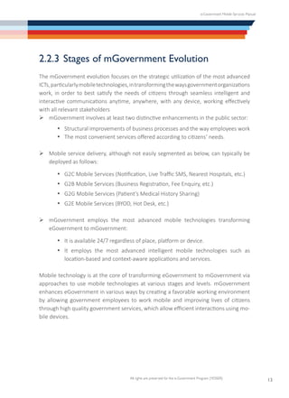 e-Government Mobile Services Manual
All rights are preserved for the e-Government Program (YESSER)
13
2.2.3	Stages of mGovernment Evolution
The mGovernment evolution focuses on the strategic utilization of the most advanced
ICTs,particularlymobiletechnologies,intransformingthewaysgovernmentorganizations
work, in order to best satisfy the needs of citizens through seamless intelligent and
interactive communications anytime, anywhere, with any device, working effectively
with all relevant stakeholders
Ø	mGovernment involves at least two distinctive enhancements in the public sector:
·	 Structural improvements of business processes and the way employees work
·	 The most convenient services offered according to citizens’ needs.
Ø	Mobile service delivery, although not easily segmented as below, can typically be
deployed as follows:
·	 G2C Mobile Services (Notification, Live Traffic SMS, Nearest Hospitals, etc.)
·	 G2B Mobile Services (Business Registration, Fee Enquiry, etc.)
·	 G2G Mobile Services (Patient’s Medical History Sharing)
·	 G2E Mobile Services (BYOD, Hot Desk, etc.)
Ø	mGovernment employs the most advanced mobile technologies transforming
eGovernment to mGovernment:
·	 It is available 24/7 regardless of place, platform or device.
·	 It employs the most advanced intelligent mobile technologies such as
location-based and context-aware applications and services.
Mobile technology is at the core of transforming eGovernment to mGovernment via
approaches to use mobile technologies at various stages and levels. mGovernment
enhances eGovernment in various ways by creating a favorable working environment
by allowing government employees to work mobile and improving lives of citizens
through high quality government services, which allow efficient interactions using mo-
bile devices.
 