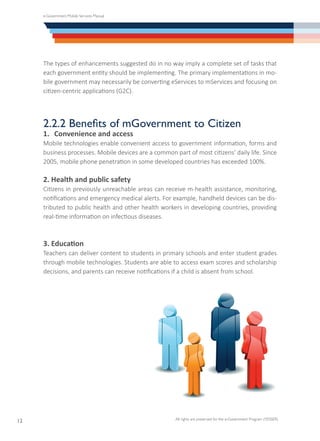 e-Government Mobile Services Manual
All rights are preserved for the e-Government Program (YESSER)
12
The types of enhancements suggested do in no way imply a complete set of tasks that
each government entity should be implementing. The primary implementations in mo-
bile government may necessarily be converting eServices to mServices and focusing on
citizen-centric applications (G2C).
2.2.2 Benefits of mGovernment to Citizen
1.	 Convenience and access
Mobile technologies enable convenient access to government information, forms and
business processes. Mobile devices are a common part of most citizens’ daily life. Since
2005, mobile phone penetration in some developed countries has exceeded 100%.
2. Health and public safety
Citizens in previously unreachable areas can receive m-health assistance, monitoring,
notifications and emergency medical alerts. For example, handheld devices can be dis-
tributed to public health and other health workers in developing countries, providing
real-time information on infectious diseases.
3. Education
Teachers can deliver content to students in primary schools and enter student grades
through mobile technologies. Students are able to access exam scores and scholarship
decisions, and parents can receive notifications if a child is absent from school.
 