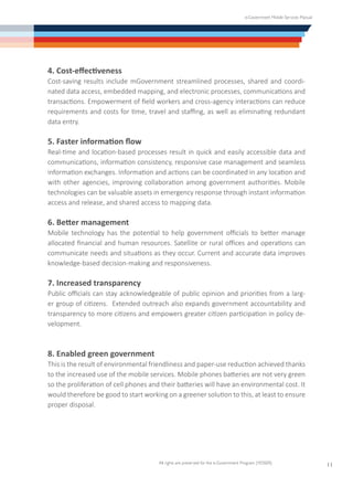 e-Government Mobile Services Manual
All rights are preserved for the e-Government Program (YESSER)
11
4. Cost-effectiveness
Cost-saving results include mGovernment streamlined processes, shared and coordi-
nated data access, embedded mapping, and electronic processes, communications and
transactions. Empowerment of field workers and cross-agency interactions can reduce
requirements and costs for time, travel and staffing, as well as eliminating redundant
data entry.
5. Faster information flow
Real-time and location-based processes result in quick and easily accessible data and
communications, information consistency, responsive case management and seamless
information exchanges. Information and actions can be coordinated in any location and
with other agencies, improving collaboration among government authorities. Mobile
technologies can be valuable assets in emergency response through instant information
access and release, and shared access to mapping data.
6. Better management
Mobile technology has the potential to help government officials to better manage
allocated financial and human resources. Satellite or rural offices and operations can
communicate needs and situations as they occur. Current and accurate data improves
knowledge-based decision-making and responsiveness.
7. Increased transparency
Public officials can stay acknowledgeable of public opinion and priorities from a larg-
er group of citizens. Extended outreach also expands government accountability and
transparency to more citizens and empowers greater citizen participation in policy de-
velopment.
8. Enabled green government
This is the result of environmental friendliness and paper-use reduction achieved thanks
to the increased use of the mobile services. Mobile phones batteries are not very green
so the proliferation of cell phones and their batteries will have an environmental cost. It
would therefore be good to start working on a greener solution to this, at least to ensure
proper disposal.
 