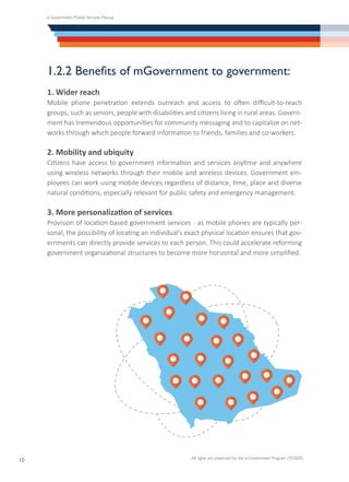 e-Government Mobile Services Manual
All rights are preserved for the e-Government Program (YESSER)
10
1.2.2 Benefits of mGovernment to government:
1. Wider reach
Mobile phone penetration extends outreach and access to often difficult-to-reach
groups, such as seniors, people with disabilities and citizens living in rural areas. Govern-
ment has tremendous opportunities for community messaging and to capitalize on net-
works through which people forward information to friends, families and co-workers.
2. Mobility and ubiquity
Citizens have access to government information and services anytime and anywhere
using wireless networks through their mobile and wireless devices. Government em-
ployees can work using mobile devices regardless of distance, time, place and diverse
natural conditions, especially relevant for public safety and emergency management.
3. More personalization of services
Provision of location-based government services - as mobile phones are typically per-
sonal, the possibility of locating an individual’s exact physical location ensures that gov-
ernments can directly provide services to each person. This could accelerate reforming
government organizational structures to become more horizontal and more simplified.
 