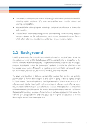 e-Government Mobile Services Manual
All rights are preserved for the e-Government Program (YESSER)
9
Ø	Then,thedocumentwillcoverindetailmobileapplicationdevelopmentconsiderations
including various platforms, APIs, user and usability issues, mobile content and
assuring user adoption.
Ø	A wider view on security is given including a complete consideration of enterprise-
wide mobility.
Ø	The document finally ends with guidance on developing and maintaining a secure
payment system for the mGovernment services and the critical success factors
which when taken into consideration will ensure proper implementation.
2.2	Background
Providing services to the citizen through mobile phones has become a very attractive
alternative and important to study because of the great potential to be applied to the
various problems that exist in society. This phenomenon should be utilized by the gov-
ernment, considering one of the government’s vision is to realize the information and
knowledge-based society. The goal is to create a government that is transparent, clean,
fair, accountable, responsible, responsive, effective, and time efficient.
The government entities in KSA are mandated to improve their services via a strate-
gic utilization of mobile technologies as this factor is going to take a highest weight
in Qiyas survey. This entails primarily moving eServices to mServices via adoption of
mGovernment. Ideally, this should result in practices of mGovernment, offering seam-
less, interactive and intelligent applications and services. The expectation to implement
mGovernment should be based on the realistic assessment of resources and capabilities
that each of the entities possesses. Nevertheless, it is always positive to think about the
ultimate goal, the possibilities and what could be done given the advances in mobile
technologies and mGovernment practices.
 