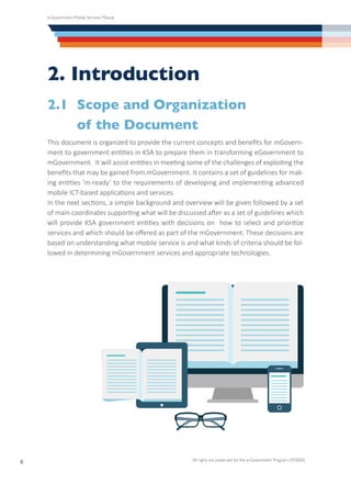 e-Government Mobile Services Manual
All rights are preserved for the e-Government Program (YESSER)
8
2. Introduction
2.1	 Scope and Organization
	 of the Document
This document is organized to provide the current concepts and benefits for mGovern-
ment to government entities in KSA to prepare them in transforming eGovernment to
mGovernment. It will assist entities in meeting some of the challenges of exploiting the
benefits that may be gained from mGovernment. It contains a set of guidelines for mak-
ing entities ‘m-ready’ to the requirements of developing and implementing advanced
mobile ICT-based applications and services.
In the next sections, a simple background and overview will be given followed by a set
of main coordinates supporting what will be discussed after as a set of guidelines which
will provide KSA government entities with decisions on how to select and prioritize
services and which should be offered as part of the mGovernment. These decisions are
based on understanding what mobile service is and what kinds of criteria should be fol-
lowed in determining mGovernment services and appropriate technologies.
 