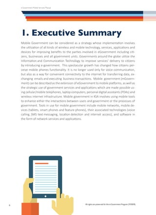 e-Government Mobile Services Manual
All rights are preserved for the e-Government Program (YESSER)
6
1. Executive Summary
Mobile Government can be considered as a strategy whose implementation involves
the utilization of all kinds of wireless and mobile technology, services, applications and
devices for improving benefits to the parties involved in eGovernment including citi-
zens, businesses and all government units. Governments around the globe utilize the
Information and Communication Technology to improve services’ delivery to citizens
by introducing e-government.  This spectacular growth has changed how citizens per-
ceive mobile phones functionality. It is no longer used only for voice communication,
but also as a way for convenient connectivity to the internet for transferring data, ex-
changing emails and executing business transactions. Mobile government (mGovern-
ment) can be described as the extension of eGovernment to mobile platforms, as well as
the strategic use of government services and applications which are made possible us-
ing cellular/mobile telephones, laptop computers, personal digital assistants (PDAs) and
wireless internet infrastructure. Mobile government in KSA involves using mobile tools
to enhance either the interactions between users and government or the processes of
government. Tools in use for mobile government include mobile networks, mobile de-
vices (tablets, smart phones and feature phones), their associated technologies (voice
calling, SMS text messaging, location detection and internet access), and software in
the form of network services and applications.
All rights are preserved for the e-Government Program (YESSER)
 