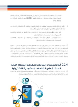 14
‫المتنقلة‬ ‫الحكومية‬ ‫للتعامالت‬ ‫اإلرشادي‬ ‫الدليل‬
.»‫ر‬ ِّ‫«يس‬ ‫احلكومية‬ ‫اإللكرتونية‬ ‫التعامالت‬ ‫لربنامج‬ © ‫حمفوظة‬ ‫احلقوق‬ ‫جميع‬
· 	‫استخدام‬‫ميزة‬‫(مثل‬)G2E(‫الموظف‬‫إلى‬‫الحكومة‬‫من‬‫المقدمة‬‫المتنقلة‬‫األجهزة‬‫خدمات‬
‫المشتركة‬‫العمل‬‫ومكاتب‬،)BYOD(‫العمل‬‫معلومات‬‫إلى‬‫الوصول‬‫في‬‫الشخصية‬‫األجهزة‬
)Hot Desk(
×	‫من‬ ‫ل‬ّ‫التحو‬ ‫في‬ ‫ا‬ً‫تقدم‬ ‫األكثر‬ ‫المتنقلة‬ ‫األجهزة‬ ‫تقنيات‬ ‫على‬ ‫المتنقلة‬ ‫الحكومية‬ ‫التعامالت‬ ‫فكرة‬ ‫تعتمد‬
:‫المتنقلة‬ ‫الحكومية‬ ‫التعامالت‬ ‫إلى‬ ‫اإللكترونية‬ ‫الحكومية‬ ‫التعامالت‬
· 	‫النظام‬ ‫أو‬ ‫المكان‬ ‫عن‬ ‫النظر‬ ‫بغض‬ ‫األسبوع‬ ‫أيام‬ ‫طوال‬ ‫اليوم‬ ‫في‬ ‫ساعة‬ 24 ‫متاحة‬ ‫أنها‬
.‫الجهاز‬ ‫أو‬ )‫عليها‬ ‫المستخدم‬ ‫(المنصة‬ ‫األساسي‬
· 	‫والخدمات‬ ‫التطبيقات‬ ‫مثل‬ ،‫ا‬ً‫تقدم‬ ‫األكثر‬ ‫الذكية‬ ‫المتنقلة‬ ‫األجهزة‬ ِ‫تقنيات‬ ‫تستخدم‬
.‫للسياق‬ ‫والحساسة‬ ‫الموقع‬ ‫على‬ ‫المعتمدة‬
‫الحكومية‬ ‫التعامالت‬ ‫إلى‬ ‫اإللكترونية‬ ‫الحكومية‬ ‫التعامالت‬ ‫من‬ ‫التحول‬ ‫محور‬ ‫المتنقلة‬ ‫األجهزة‬ ‫تقنيات‬ ّ‫عد‬ُ‫ت‬
‫كما‬ .‫والمستويات‬ ‫المراحل‬ ‫مختلف‬ ‫في‬ ‫المتنقلة‬ ‫األجهزة‬ ‫تقنيات‬ ‫استخدام‬ ‫نهج‬ ‫اتباع‬ ‫خالل‬ ‫من‬ ‫المتنقلة‬
‫خالل‬ ‫من‬ ‫متنوعة‬ ‫بطرق‬ ‫اإللكترونية‬ ‫الحكومية‬ ‫التعامالت‬ ‫تعزيز‬ ‫في‬ ‫المتنقلة‬ ‫الحكومية‬ ‫التعامالت‬ ‫تساهم‬
‫المواطنين‬‫حياة‬‫وتحسين‬‫التنقل‬‫أثناء‬‫بالعمل‬‫الحكومة‬‫لموظفي‬‫السماح‬‫طريق‬‫عن‬‫مالئمة‬‫عمل‬‫بيئة‬‫توفير‬
.‫المتنقلة‬‫األجهزة‬‫باستخدام‬‫َة‬‫ي‬ ِ‫جد‬ُ‫م‬‫تفاعالت‬‫بتنفيذ‬‫تسمح‬‫عالية‬‫جودة‬‫ذات‬‫حكومية‬‫خدمات‬‫تقديم‬‫خالل‬‫من‬
‫العامة‬ ‫المتنقلة‬ ‫الحكومية‬ ‫التعامالت‬ ‫تحسينات‬ ‫أنواع‬ 	2.2.4
‫اإللكترونية‬ ‫الحكومية‬ ‫التعامالت‬ ‫على‬ ‫المدخلة‬
‫الخدمات‬ ‫من‬ ‫نوع‬ ّ‫أي‬ ‫لفهم‬ ‫األهمية‬ ‫بالغ‬ ‫ًا‬‫ر‬‫أم‬ ‫المتنقلة‬ ‫الحكومية‬ ‫التعامالت‬ ‫تحسينات‬ ‫استيعاب‬ ّ‫ُعد‬‫ي‬
.‫المتنقلة‬ ‫األجهزة‬ ‫خدمات‬ ‫لتطوير‬ ‫االعتبار‬ ‫في‬ ‫وضعه‬ ‫يجب‬ ‫وما‬ ،‫الصلة‬ ‫ووثيق‬ ‫ا‬ ً‫مالئم‬ ‫ُعد‬‫ي‬
 