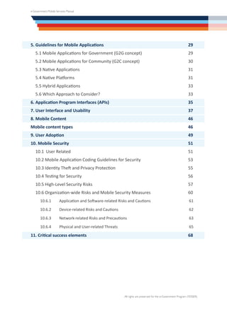 e-Government Mobile Services Manual
All rights are preserved for the e-Government Program (YESSER)
5. Guidelines for Mobile Applications	 29
5.1 Mobile Applications for Government (G2G concept)	 29
5.2 Mobile Applications for Community (G2C concept)	 30
5.3 Native Applications	31
5.4 Native Platforms	 31
5.5 Hybrid Applications	 33
5.6 Which Approach to Consider?	 33
6. Application Program Interfaces (APIs)	 35
7. User Interface and Usability	 37
8. Mobile Content	 46
Mobile content types 	 46
9. User Adoption	 49
10. Mobile Security	 51
10.1 User Related	 51
10.2 Mobile Application Coding Guidelines for Security	 53
10.3 Identity Theft and Privacy Protection	 55
10.4 Testing for Security	 56
10.5 High-Level Security Risks	 57
10.6 Organization-wide Risks and Mobile Security Measures	 60
10.6.1	 Application and Software-related Risks and Cautions	 61
10.6.2	 Device-related Risks and Cautions	 62
10.6.3	 Network-related Risks and Precautions	 63
10.6.4	 Physical and User-related Threats	 65
11. Critical success elements	68
 