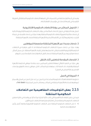 15
‫المتنقلة‬ ‫الحكومية‬ ‫للتعامالت‬ ‫اإلرشادي‬ ‫الدليل‬
.»‫ر‬ ِّ‫«يس‬ ‫احلكومية‬ ‫اإللكرتونية‬ ‫التعامالت‬ ‫لربنامج‬ © ‫حمفوظة‬ ‫احلقوق‬ ‫جميع‬
‫الطريقة‬ ‫إلى‬ ‫المتنقلة‬ ‫الحكومية‬ ‫التعامالت‬ ‫تضيفها‬ ‫التي‬ ‫التحسينات‬ ‫من‬ ‫مختلفة‬ ‫أنواع‬ ‫أربعة‬ ‫يلي‬ ‫وفيما‬
.‫العام‬ ‫القطاع‬ ‫مؤسسات‬ ‫في‬ ‫الخدمات‬ ‫تقديم‬ ‫في‬ ‫التقليدية‬
‫اإللكترونية‬ ‫الحكومية‬ ‫التعامالت‬ ‫بوابة‬ ‫من‬ ‫المباشر‬ ‫التحويل‬ .1
‫الحالية‬ ‫اإللكترونية‬ ‫الحكومية‬ ‫التعامالت‬ ‫بوابات‬ ‫من‬ ‫المالئمة‬ ‫الخدمات‬ ‫تحويل‬ ‫في‬ ‫الخطوة‬ ‫هذه‬ ‫تتمثل‬
‫شبكة‬‫على‬‫تقليدية‬‫خدمات‬‫عن‬‫عبارة‬‫وهذه‬.‫المتنقلة‬‫الحكومية‬‫التعامالت‬‫لتطبيق‬‫مالئمة‬‫خدمات‬‫إلى‬
.)‫المتنقلة‬ ‫األجهزة‬ ‫(منصات‬ ‫المتنقلة‬ ‫لألجهزة‬ ‫األساسية‬ ‫األنظمة‬ ‫على‬ ‫ا‬ ً‫أيض‬ ‫توفيرها‬ ‫يتم‬ ‫اإلنترنت‬
‫للمواطنين‬ ‫مخصصة‬ ‫المتنقلة‬ ‫األجهزة‬ ‫عبر‬ ‫جديدة‬ ‫خدمات‬ .2
‫التعامالت‬ ‫في‬ ‫متوفرة‬ ‫تكون‬ ‫ال‬ ‫قد‬ ‫المتنقلة‬ ‫الحكومية‬ ‫للتعامالت‬ ‫مميزة‬ ‫خدمات‬ ‫عن‬ ‫عبارة‬ ‫وهذه‬
،‫المثال‬‫سبيل‬‫على‬.‫المتنقلة‬‫األجهزة‬‫تقنيات‬‫بفضل‬‫تمكينها‬‫تم‬‫ولكن‬،‫التقليدية‬‫اإللكترونية‬‫الحكومية‬
.‫الموقع‬ ‫حسب‬ ‫المقدمة‬ ‫والخدمات‬ ‫العام‬ ‫النقل‬ ‫لخدمات‬ ‫المتنقلة‬ ‫األجهزة‬ ‫عبر‬ ‫الرسوم‬ ‫دفع‬ ‫خدمة‬
‫التنقل‬ ‫أثناء‬ ‫للعاملين‬ ‫المقدمة‬ ‫الخدمات‬ .3
‫باألجهزة‬ ‫الحكومة‬ ‫موظفي‬ ّ‫مد‬ ‫يتم‬ ‫حيث‬ ،‫الميدانيين‬ ‫العاملين‬ ‫لمهام‬ ‫التلقائي‬ ‫التنفيذ‬ ‫عن‬ ‫عبارة‬ ‫وهي‬
‫وخدمات‬ ،‫الطوارئ‬ ‫خدمات‬ ‫موظفي‬ :‫(مثل‬ ‫المكاتب‬ ‫خارج‬ ‫عملهم‬ ‫ألداء‬ ‫الصلة‬ ‫ذات‬ ‫والتقنيات‬ ‫المتنقلة‬
.)‫المنزل‬ ‫في‬ ‫المرضى‬ ‫ورعاية‬ ‫الفحص‬
‫العمل‬ ‫في‬ ‫المرونة‬ .4
‫والسماح‬‫المنزل‬‫من‬‫العمل‬‫مثل‬،‫ُعد‬‫ب‬‫عن‬‫العمل‬‫على‬‫المشجعة‬‫الحكومية‬‫بالهيئات‬‫النقطة‬‫هذه‬‫تتعلق‬
.»)hot desk( ‫المشتركة‬ ‫العمل‬ ‫و»مكاتب‬ ‫المكاتب‬ ‫في‬ ‫المتنقلة‬ ‫األجهزة‬ ‫باستخدام‬ ‫لموظفيها‬
‫التعامالت‬ ‫عن‬ ‫المفاهيمية‬ ‫التوضيحات‬ ‫بعض‬ 	2.2.5
‫المتنقلة‬ ‫الحكومية‬
‫منفذي‬ ‫ذاكرة‬ ‫في‬ ‫واضحة‬ ‫غير‬ ‫أو‬ ‫ما‬ ‫ا‬ً‫نوع‬ ‫ّرة‬‫ي‬‫ح‬ُ‫م‬ ‫ا‬ ً‫دائم‬ ‫كانت‬ ‫التي‬ ‫األهمية‬ ‫بالغة‬ ‫النقاط‬ ‫بعض‬ ‫يلي‬ ‫فيما‬
:‫األولى‬ ‫للمرة‬ ‫التعامالت‬ ‫هذه‬ ‫فكرة‬ ‫ابتكار‬ ‫تم‬ ‫أن‬ ‫منذ‬ ‫المتنقلة‬ ‫الحكومية‬ ‫التعامالت‬
×	‫عزز‬ُ‫ت‬‫و‬ ‫كمل‬ُ‫ت‬ ‫ولكنها‬ ‫اإللكترونية‬ ‫الحكومية‬ ‫التعامالت‬ ‫محل‬ ‫المتنقلة‬ ‫الحكومية‬ ‫التعامالت‬ ‫تحل‬ ‫ال‬
‫الحالية‬ ‫والخدمات‬ ‫النظم‬
 