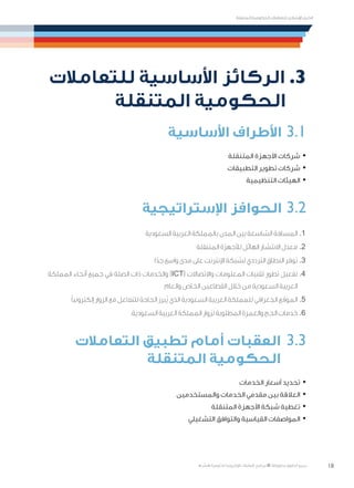 18
‫المتنقلة‬ ‫الحكومية‬ ‫للتعامالت‬ ‫اإلرشادي‬ ‫الدليل‬
.»‫ر‬ ِّ‫«يس‬ ‫احلكومية‬ ‫اإللكرتونية‬ ‫التعامالت‬ ‫لربنامج‬ © ‫حمفوظة‬ ‫احلقوق‬ ‫جميع‬
‫للتعامالت‬ ‫األساسية‬ ‫الركائز‬ .3
‫المتنقلة‬ ‫الحكومية‬
‫األساسية‬ ‫األطراف‬ 3.1
·	‫المتنقلة‬ ‫األجهزة‬ ‫شركات‬
·	‫التطبيقات‬ ‫تطوير‬ ‫شركات‬
·	‫التنظيمية‬ ‫الهيئات‬
‫اإلستراتيجية‬ ‫الحوافز‬ 3.2
‫السعودية‬ ‫العربية‬ ‫بالمملكة‬ ‫المدن‬ ‫بين‬ ‫الشاسعة‬ ‫المسافة‬ 	.1
‫المتنقلة‬ ‫لألجهزة‬ ‫الهائل‬ ‫االنتشار‬ ‫معدل‬ 	.2
‫ا‬ً‫جد‬ ‫واسع‬ ‫مدى‬ ‫على‬ ‫اإلنترنت‬ ‫لشبكة‬ ‫الترددي‬ ‫النطاق‬ ‫توفر‬ 	.3
‫المملكة‬ ‫أنحاء‬ ‫جميع‬ ‫في‬ ‫الصلة‬ ‫ذات‬ ‫والخدمات‬ )ICT( ‫واالتصاالت‬ ‫المعلومات‬ ‫تقنيات‬ ‫تطور‬ ‫تفعيل‬ 	.4
‫والعام‬ ‫الخاص‬ ‫القطاعين‬ ‫خالل‬ ‫من‬ ‫السعودية‬ ‫العربية‬
ً‫ا‬‫إلكتروني‬ ‫الزوار‬ ‫مع‬ ‫للتفاعل‬ ‫الحاجة‬ ‫ُبرز‬‫ي‬ ‫الذي‬ ‫السعودية‬ ‫العربية‬ ‫للمملكة‬ ‫الجغرافي‬ ‫الموقع‬ 	.5
.‫السعودية‬ ‫العربية‬ ‫المملكة‬ ‫لزوار‬ ‫المطلوبة‬ ‫والعمرة‬ ‫الحج‬ ‫خدمات‬ 	.6
‫التعامالت‬ ‫تطبيق‬ ‫أمام‬ ‫العقبات‬ 	3.3
‫المتنقلة‬ ‫الحكومية‬
·	‫الخدمات‬ ‫أسعار‬ ‫تحديد‬
·	‫والمستخدمين‬ ‫الخدمات‬ ‫مقدمي‬ ‫بين‬ ‫العالقة‬
·	‫المتنقلة‬ ‫األجهزة‬ ‫شبكة‬ ‫تغطية‬
·	‫التشغيلي‬ ‫والتوافق‬ ‫القياسية‬ ‫المواصفات‬
 
