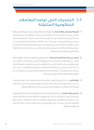 19
‫المتنقلة‬ ‫الحكومية‬ ‫للتعامالت‬ ‫اإلرشادي‬ ‫الدليل‬
.»‫ر‬ ِّ‫«يس‬ ‫احلكومية‬ ‫اإللكرتونية‬ ‫التعامالت‬ ‫لربنامج‬ © ‫حمفوظة‬ ‫احلقوق‬ ‫جميع‬
‫التعامالت‬ ‫تواجه‬ ‫التي‬ ‫التحديات‬ 	3.4
‫المتنقلة‬ ‫الحكومية‬
‫ا‬ً‫هاتف‬ ‫األشخاص‬ ‫جميع‬ ‫يمتلك‬ ‫ال‬ ،‫التنويه‬ ‫تم‬ ‫كما‬ :»‫«المتنقلة‬ ‫الخدمات‬ ‫عالم‬ ‫في‬ ‫الرقمية‬ ‫الفجوة‬ 	.1
‫التحديد‬ ‫وجه‬ ‫على‬ ‫ًا‬‫ر‬‫فق‬ ‫واألكثر‬ ‫السن‬ ‫كبار‬ ‫من‬ ‫المواطنين‬ ‫فئات‬ ‫استبعاد‬ ‫يتم‬ ‫أن‬ ‫المرجح‬ ‫من‬ .ً‫ال‬‫نقا‬
،‫المتنقلة‬ ‫الحكومية‬ ‫التعامالت‬ ‫من‬ ‫مقدمة‬ ‫مزايا‬ ‫توفر‬ ‫حالة‬ ‫ففي‬ .‫التقنية‬ ‫هذه‬ ‫من‬ ‫المجتمع‬ ‫في‬
‫أن‬ ‫ضمان‬ ‫هو‬ ‫المتنقلة‬ ‫الحكومية‬ ‫التعامالت‬ ‫تحديات‬ ‫أحد‬ ‫ويعد‬ ،‫المجموعات‬ ‫هذه‬ ‫حرمان‬ ‫سيتم‬
‫ال‬ ‫ن‬َ‫«م‬ ‫منها‬ ‫ُحرم‬‫ي‬‫و‬ »‫األجهزة‬ ‫يستخدمون‬ ‫ن‬َ‫«م‬ ‫استفادة‬ ‫في‬ ‫تتمثل‬ ‫أخرى‬ ‫فجوة‬ ‫إلى‬ ‫يؤدي‬ ‫لن‬ ‫ذلك‬
‫األجهزة‬ ‫انتشار‬ ‫معدل‬ ‫ارتفاع‬ ‫بسبب‬ ‫يتالشى‬ ‫سوف‬ ‫أنه‬ ‫المرجح‬ ‫من‬ ‫التحدي‬ ‫هذا‬ ‫أن‬ ‫إال‬ .»‫يستخدمونها‬
.‫السعودية‬ ‫العربية‬ ‫المملكة‬ ‫في‬ ‫المتنقلة‬
‫الة‬ّ‫النق‬ ‫الهواتف‬ ‫ــ‬ ‫المتنقلة‬ ‫األجهزة‬ ‫إلى‬ ‫الكثيرون‬ ‫ينظر‬ :‫المتنقلة‬ ‫األجهزة‬ ‫استخدام‬ ‫من‬ ‫الغرض‬ 	.2
‫وقد‬ .‫المهمة‬ ‫االستخدامات‬ ‫من‬ ‫أكثر‬ ‫والترفيه‬ ‫التسلية‬ ‫ألجل‬ ‫ستخدم‬ُ‫ت‬ ‫أجهزة‬ ‫أنها‬ ‫على‬ ‫ــ‬ ‫خاصة‬
‫بالفعل‬ ‫المنبثقة‬ ‫المؤشرات‬ ‫ومن‬ .‫ًا‬‫ب‬‫صع‬ ‫المتطابقين‬ ‫غير‬ ‫االستخدامين‬ ‫هذين‬ ‫بين‬ ‫التوفيق‬ ‫يكون‬
‫مثل‬ ،‫َل‬‫ي‬ ِ‫الح‬ ‫إلجراء‬ ‫المتنقلة‬ ‫الحكومية‬ ‫التعامالت‬ ‫أنظمة‬ ‫استخدام‬ ‫األساسي‬ ‫التحدي‬ ‫هذا‬ ‫من‬
‫من‬ ‫العديد‬ ‫يدعمها‬ ‫التي‬ ‫المستخدمين‬ ‫هوية‬ ‫إخفاء‬ ‫ميزة‬ ‫ا‬ ً‫أيض‬ ‫عليها‬ ّ‫تحث‬ ‫والتي‬ ،‫الخادعة‬ ‫الرسائل‬
.)‫مسجلة‬ ‫غير‬ ‫تكون‬ ‫ما‬ ‫ًا‬‫ب‬‫غال‬ ‫(والتي‬ ‫المتنقلة‬ ‫األجهزة‬
،‫للمعامالت‬ ‫عامة‬ ‫خدمات‬ ‫تقديم‬ ‫المتنقلة‬ ‫الحكومية‬ ‫التعامالت‬ ‫ن‬ ّ‫تضم‬ ‫حالة‬ ‫في‬ :‫األمان‬ /‫الثقة‬ 	.3
‫هناك‬ ‫تزال‬ ‫ال‬ ،‫الحالي‬ ‫وضعنا‬ ‫وحتى‬ .‫موثوقة‬ ‫تكون‬ ‫أن‬ ‫ويجب‬ ‫األمان‬ ‫من‬ ‫ا‬ً‫جيد‬ ‫مستوى‬ ‫تدعم‬ ‫أن‬ ‫يجب‬
.‫المتنقلة‬ ‫األجهزة‬ ‫مستخدمي‬ ‫من‬ ‫لكثير‬ ‫بالنسبة‬ ‫تجاوزها‬ ‫يجب‬ ‫المصداقية‬ ‫في‬ ‫فجوة‬
‫يتواصل‬‫الذي‬‫العالم‬‫هذا‬‫على‬‫الواقعة‬‫الضغوط‬‫من‬‫المتنقلة‬‫األجهزة‬‫تزيد‬:‫للبيانات‬‫الزائد‬‫التحميل‬ 	.4
‫الدائمة‬ ‫االتصاالت‬ ‫هذه‬ ‫وتزيد‬ .»‫انقطاع‬ ‫بال‬ ‫«التواصل‬ :‫دائم‬ ‫بشكل‬ ‫الشبكات‬ ‫عبر‬ ‫المستخدمون‬ ‫فيه‬
‫منها‬ ‫البعض‬ ‫ــ‬ ‫االتصاالت‬ ‫من‬ ‫هائل‬ ‫عدد‬ ‫إلى‬ ‫ستؤدي‬ ‫أنها‬ ‫المرجح‬ ‫ومن‬ ،‫المتداولة‬ ‫الرسائل‬ ‫عدد‬ ‫من‬
‫منخفضة‬ ‫العامة‬ ‫الخدمات‬ ‫اتصاالت‬ ‫تكون‬ ‫أن‬ ‫يمكن‬ ‫فيها‬ ‫والتي‬ ‫ــ‬ ‫له‬ ‫قيمة‬ ‫ال‬ ‫اآلخر‬ ‫والبعض‬ ‫مهم‬
.‫فقدانها‬ ‫يتم‬ ‫أو‬ ‫القيمة‬
 