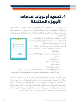 21
‫المتنقلة‬ ‫الحكومية‬ ‫للتعامالت‬ ‫اإلرشادي‬ ‫الدليل‬
.»‫ر‬ ِّ‫«يس‬ ‫احلكومية‬ ‫اإللكرتونية‬ ‫التعامالت‬ ‫لربنامج‬ © ‫حمفوظة‬ ‫احلقوق‬ ‫جميع‬
‫خدمات‬ ‫أولويات‬ ‫تحديد‬ .4
‫المتنقلة‬ ‫األجهزة‬
‫(الخدمات‬ ‫المتنقلة‬ ‫األجهزة‬ ‫خدمات‬ ‫إلى‬ ‫اإللكترونية‬ ‫الخدمات‬ ‫من‬ ‫الحكومية‬ ‫الهيئات‬ ‫ل‬ّ‫تحو‬ ‫ُعد‬‫ي‬
‫وكيفية‬ ‫تحويلها‬ ‫يجب‬ ‫التي‬ ‫الخدمات‬ ‫وتحديد‬ ‫تقييم‬ ‫ا‬ ً‫أيض‬ ‫هذا‬ ‫ويستلزم‬ .‫ا‬ً‫جد‬ ‫مهمة‬ ‫خطوة‬ )»‫«المتنقلة‬
‫أمور‬ ‫أربعة‬ ‫عن‬ ‫يقل‬ ‫ال‬ ‫لما‬ ‫متأنية‬ ‫دراسة‬ ‫إجراء‬ ‫هذا‬ ‫يتطلب‬ ‫كما‬ .‫العملية‬ ‫هذه‬ ‫في‬ ‫أولويتها‬ ‫تحديد‬ ‫وجوب‬
:‫يلي‬ ‫كما‬ ‫مهمة‬
.‫المتنقلة‬ ‫األجهزة‬ ‫عبر‬ ‫المقدمة‬ ‫الخدمة‬ ‫تمثله‬ ‫ما‬ ‫تحديد‬ 	.1
‫المتنقلة)؟‬ ‫األجهزة‬ ‫(عبر‬ ‫التنقل‬ ‫أثناء‬ ‫لالستخدام‬ ‫مناسب‬ ‫هو‬ ‫ما‬ 	.2
‫الجمهور؟‬ ‫من‬ ‫المستهدفة‬ ‫الفئة‬ ‫هي‬ ‫ما‬ 	.3
‫تحويلها؟‬ ‫المراد‬ ‫الخدمات‬ ‫لتحديد‬ ‫االختيار‬ ‫معايير‬ ‫هي‬ ‫ما‬ 	.4
· 	‫الرأي‬ ‫(االستبيانات/استطالعات‬ ‫المواطنين‬ ‫متطلبات‬
)‫اإلنترنت‬ ‫عبر‬
· 	‫إنجاز‬ ‫في‬ ‫الكفاءة‬ ‫زيادة‬ ‫(بمعنى‬ ‫المقدمة‬ ‫القيمة‬ ‫تحسين‬
)‫المهمة‬
· 	‫المعامالت‬ ‫حجم‬
· 	‫االستخدام‬ ‫معدل‬ ‫تكرار‬
· 	‫التحويل‬ ‫سهولة‬
· 	‫اإليرادات‬ ‫تحقيق‬ ‫إمكانية‬
· 	)‫المثال‬ ‫سبيل‬ ‫على‬ ‫الصحية‬ ‫(الخدمات‬ ‫الخدمة‬ ‫بنشر‬ ‫الخاصة‬ ‫الطوارئ‬ ‫حالة‬
· 	‫التسويق‬ ‫في‬ ‫ا‬ً‫جد‬ ً‫ال‬‫طوي‬ ‫ا‬ً‫ت‬‫وق‬ ‫تطويرها‬ ‫في‬ ‫والسريعة‬ ‫البسيطة‬ ‫العناصر‬ ‫تستغرق‬ ‫أال‬ ‫ينبغي‬
‫ليس‬‫المتنقلة‬‫الحكومية‬‫التعامالت‬‫إلى‬‫اإللكترونية‬‫الحكومية‬‫التعامالت‬‫من‬‫التحول‬‫أن‬‫إلى‬‫اإلشارة‬‫وتجدر‬
‫الخدمات‬ ‫من‬ ‫واحدة‬ ‫خدمة‬ ‫في‬ ‫التجميع‬ ‫تتطلب‬ ‫قد‬ ‫إلكترونية‬ ‫خدمات‬ ‫فثمة‬ .‫منفصلة‬ ‫أحادية‬ ‫عملية‬
‫إلى‬ ‫تقسيمها‬ ‫يمكن‬ ‫التي‬ ‫اإللكترونية‬ ‫الخدمات‬ ‫إحدى‬ ‫هناك‬ ‫تكون‬ ‫قد‬ ،‫الوقت‬ ‫نفس‬ ‫وفي‬ .»‫«المتنقلة‬
‫متنقلة‬ ‫خدمات‬ ‫تقديم‬ ‫إلى‬ ‫تحتاج‬ ‫سوف‬ ‫الهيئات‬ ‫أن‬ ‫ا‬ ً‫أيض‬ ‫للغاية‬ ‫المرجح‬ ‫ومن‬ .‫المتنقلة‬ ‫الخدمات‬ ‫بعض‬
‫القناة‬‫هذه‬‫عبر‬‫خدماتها‬‫وتحسين‬،‫التنقل‬‫أثناء‬‫االستخدام‬‫مميزات‬‫من‬‫االستفادة‬‫أجل‬‫من‬‫ا‬ً‫تمام‬‫جديدة‬
.‫التقليدية‬ ‫الوسائل‬ ‫عبر‬ ‫عادة‬ ‫متاحة‬ ‫ليست‬ ‫جديدة‬ ‫خدمات‬ ‫تقديم‬ ‫إلى‬ ‫إضافة‬ ،‫الجديدة‬
 