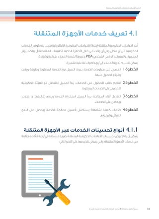 22
‫المتنقلة‬ ‫الحكومية‬ ‫للتعامالت‬ ‫اإلرشادي‬ ‫الدليل‬
.»‫ر‬ ِّ‫«يس‬ ‫احلكومية‬ ‫اإللكرتونية‬ ‫التعامالت‬ ‫لربنامج‬ © ‫حمفوظة‬ ‫احلقوق‬ ‫جميع‬
‫المتنقلة‬ ‫األجهزة‬ ‫خدمات‬ ‫تعريف‬ 4.1
‫الخدمات‬ ‫توفير‬ ‫يتم‬ ‫بحيث‬ ‫اإللكترونية‬ ‫الحكومية‬ ‫للتعامالت‬ ‫ا‬ً‫د‬‫امتدا‬ ‫المتنقلة‬ ‫الحكومية‬ ‫التعامالت‬ ‫عد‬ُ‫ت‬
‫والكمبيوتر‬ ‫النقال‬ ‫الهاتف‬ ‫(تطبيقات‬ ‫الذكية‬ ‫األجهزة‬ ‫خالل‬ ‫من‬ ‫وقت‬ ‫أي‬ ‫وفي‬ ‫مكان‬ ‫أي‬ ‫من‬ ‫الحكومية‬
.‫وكفاءة‬ ‫بفعالية‬ ‫العمالء‬ ‫لخدمة‬ )‫وغيرها‬ PDA ‫الشخصي‬ ‫الرقمي‬ ‫والمساعد‬ ‫المحمول‬
.‫متميزة‬ ‫تفاعلية‬ ‫خطوات‬ ‫أربع‬ ‫إلى‬ ‫العمالء‬ ‫تجربة‬ ‫تقسيم‬ ‫يمكن‬
‫ووقت‬ ‫وطريقة‬ ‫المطلوبة‬ ‫الخدمة‬ ‫نوع‬ ‫العميل‬ ‫يعرف‬ :‫الخدمة‬ ‫معلومات‬ ‫على‬ ‫الحصول‬ 	1‫الخطوة‬
.‫عليها‬ ‫الحصول‬ ‫وموقع‬
‫الحكومية‬ ‫الهيئة‬ ‫مع‬ ‫بالتفاعل‬ ‫العميل‬ ‫يبدأ‬ :‫الخدمات‬ ‫على‬ ‫للحصول‬ ‫طلب‬ ‫تقديم‬ 	2‫الخطوة‬
.‫المطلوبة‬ ‫الخدمات‬ ‫على‬ ‫للحصول‬
،‫وجدت‬ ‫إن‬ ،‫تكاليفها‬ ‫ويدفع‬ ‫الخدمة‬ ‫استخدام‬ ‫العميل‬ ‫يبدأ‬ :‫المعالجة‬ ‫أثناء‬ ‫التفاعل‬ 	3‫الخطوة‬
.‫الخدمات‬ ‫على‬ ‫ويحصل‬
‫الناتج‬ ‫على‬ ‫ويحصل‬ ‫الخدمة‬ ‫معالجة‬ ‫العميل‬ ‫يستكمل‬ :)‫(شاملة‬ ‫كاملة‬ ‫خدمات‬ 	4‫الخطوة‬
.‫والمتوقع‬ ‫النهائي‬
‫المتنقلة‬ ‫األجهزة‬ ‫عبر‬ ‫الخدمات‬ ‫تحسينات‬ ‫أنواع‬ 	4.1.1
‫مختلفة‬‫فئات‬‫أربعة‬‫في‬‫مبسطة‬‫بصورة‬‫المتنقلة‬‫الحكومية‬‫التعامالت‬‫تحسينات‬‫عرض‬‫يتم‬‫أن‬‫يمكن‬
:‫التالي‬ ‫النحو‬ ‫على‬ ‫تلخيصها‬ ‫يمكن‬ ‫والتي‬ ،‫المتنقلة‬ ‫األجهزة‬ ‫خدمات‬ ‫من‬
 