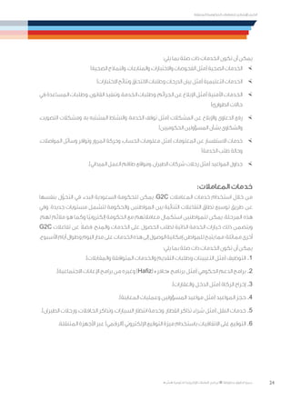 24
‫المتنقلة‬ ‫الحكومية‬ ‫للتعامالت‬ ‫اإلرشادي‬ ‫الدليل‬
.»‫ر‬ ِّ‫«يس‬ ‫احلكومية‬ ‫اإللكرتونية‬ ‫التعامالت‬ ‫لربنامج‬ © ‫حمفوظة‬ ‫احلقوق‬ ‫جميع‬
:‫يلي‬ ‫بما‬ ‫صلة‬ ‫ذات‬ ‫الخدمات‬ ‫تكون‬ ‫أن‬ ‫يمكن‬
×	)‫الصحية‬ ‫والنماذج‬ ،‫والمتابعات‬ ،‫واالختبارات‬ ‫الفحوصات‬ ‫(مثل‬ ‫الصحية‬ ‫الخدمات‬
×	)‫االختبارات‬ ‫ونتائج‬ ‫االلتحاق‬ ‫وطلبات‬ ‫الدرجات‬ ‫بيان‬ ‫(مثل‬ ‫التعليمية‬ ‫الخدمات‬
×	‫في‬‫المساعدة‬‫وطلبات‬،‫القانون‬‫وتنفيذ‬،‫الخدمة‬‫وطلبات‬،‫الجرائم‬‫عن‬‫اإلبالغ‬‫(مثل‬‫األمنية‬‫الخدمات‬
)‫الطوارئ‬ ‫حاالت‬
×	،‫التصويت‬ ‫ومشكالت‬ ،‫به‬ ‫المشتبه‬ ‫والنشاط‬ ،‫الخدمة‬ ‫توقف‬ ‫(مثل‬ ‫المشكالت‬ ‫عن‬ ‫واإلبالغ‬ ‫الدعاوى‬ ‫رفع‬
)‫الحكوميين‬ ‫المسؤولين‬ ‫بشأن‬ ‫والشكاوى‬
×	،‫المواصالت‬ ‫وسائل‬ ‫وتوافر‬ ‫المرور‬ ‫وحركة‬ ،‫الحساب‬ ‫معلومات‬ ‫(مثل‬ ‫المعلومات‬ ‫عن‬ ‫االستفسار‬ ‫خدمات‬
)‫الخدمة‬ ‫طلب‬ ‫وحالة‬
×	.)‫الميداني‬ ‫العمل‬ ‫طاقم‬ ‫ومواقع‬ ،‫الطيران‬ ‫شركات‬ ‫رحالت‬ ‫(مثل‬ ‫المواعيد‬ ‫جداول‬
:‫المعامالت‬ ‫خدمات‬
‫بنفسها‬ ‫ل‬ّ‫التحو‬ ‫في‬ ‫البدء‬ ‫السعودية‬ ‫للحكومة‬ ‫يمكن‬ ،G2C ‫المعامالت‬ ‫خدمات‬ ‫استخدام‬ ‫خالل‬ ‫من‬
‫وفي‬ .‫جديدة‬ ‫مستويات‬ ‫لتشمل‬ ‫والحكومة‬ ‫المواطنين‬ ‫بين‬ ‫الثنائية‬ ‫التفاعالت‬ ‫نطاق‬ ‫توسيع‬ ‫طريق‬ ‫عن‬
.‫لهم‬ ‫مالئم‬ ‫هو‬ ‫وكما‬ ‫ًا‬‫ي‬‫إلكترون‬ ‫الحكومة‬ ‫مع‬ ‫معامالتهم‬ ‫استكمال‬ ‫للمواطنين‬ ‫يمكن‬ ،‫المرحلة‬ ‫هذه‬
G2C ‫تفاعالت‬ ‫عن‬ ً‫ال‬‫فض‬ ،‫نح‬ ِ‫والم‬ ‫الخدمات‬ ‫على‬ ‫الحصول‬ ‫لطلب‬ ‫الذاتية‬ ‫الخدمة‬ ‫خيارات‬ ‫ذلك‬ ‫ويتضمن‬
.‫األسبوع‬‫أيام‬‫وطوال‬‫اليوم‬‫مدار‬‫على‬‫الخدمات‬‫هذه‬‫إلى‬‫الوصول‬‫إمكانية‬‫للمواطن‬‫يتيح‬‫مما‬‫مماثلة؛‬‫أخرى‬
:‫يلي‬ ‫بما‬ ‫صلة‬ ‫ذات‬ ‫الخدمات‬ ‫تكون‬ ‫أن‬ ‫يمكن‬
.)‫والمقابالت‬ ‫المتوافقة‬ ‫والخدمات‬ ‫التقديم‬ ‫وطلبات‬ ‫التعيينات‬ ‫(مثل‬ ‫التوظيف‬ 	.1
.)‫االجتماعية‬ ‫اإلعانات‬ ‫برامج‬ ‫من‬ ‫وغيره‬ )Hafiz( »‫«حافز‬ ‫برنامج‬ ‫(مثل‬ ‫الحكومي‬ ‫الدعم‬ ‫برامج‬ 	.2
.)‫والعقارات‬ ‫الدخل‬ ‫(مثل‬ ‫الزكاة‬ ‫إخراج‬ 	.3
.)‫المعاينة‬ ‫وعمليات‬ ‫المسؤولين‬ ‫مواعيد‬ ‫(مثل‬ ‫المواعيد‬ ‫حجز‬ 	.4
.)‫الطيران‬ ‫ورحالت‬ ،‫الحافالت‬ ‫وتذاكر‬ ،‫السيارات‬ ‫انتظار‬ ‫وخدمة‬ ،‫القطار‬ ‫تذاكر‬ ‫شراء‬ ‫(مثل‬ ‫النقل‬ ‫خدمات‬ 	.5
.‫المتنقلة‬ ‫األجهزة‬ ‫عبر‬ )‫(الرقمي‬ ‫اإللكتروني‬ ‫التوقيع‬ ‫ميزة‬ ‫باستخدام‬ ‫االتفاقيات‬ ‫على‬ ‫التوقيع‬ 	.6
 