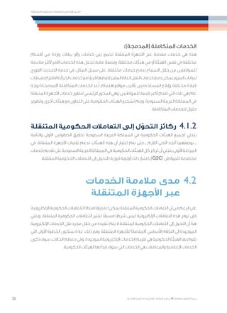 25
‫المتنقلة‬ ‫الحكومية‬ ‫للتعامالت‬ ‫اإلرشادي‬ ‫الدليل‬
.»‫ر‬ ِّ‫«يس‬ ‫احلكومية‬ ‫اإللكرتونية‬ ‫التعامالت‬ ‫لربنامج‬ © ‫حمفوظة‬ ‫احلقوق‬ ‫جميع‬
:)‫(المدمجة‬ ‫المتكاملة‬ ‫الخدمات‬
‫أقسام‬ ‫من‬ ‫واردة‬ ‫بيانات‬ ‫و/أو‬ ‫خدمات‬ ‫بين‬ ‫تجمع‬ ‫المتنقلة‬ ‫األجهزة‬ ‫عبر‬ ‫مقدمة‬ ‫خدمات‬ ‫هي‬ ‫هذه‬
‫مالءمة‬ ‫أكثر‬ ‫األمر‬ ‫الخدمات‬ ‫هذه‬ ‫تجعل‬ ،‫عامة‬ ‫وبصفة‬ .‫مختلفة‬ ‫هيئات‬ ‫من‬ ‫أو‬ ‫الهيئة‬ ‫نفس‬ ‫في‬ ‫مختلفة‬
‫الفوري‬ ‫التحديث‬ ‫خدمة‬ ‫في‬ ،‫المثال‬ ‫سبيل‬ ‫على‬ .‫مختلفة‬ ‫خدمات‬ ‫بدمج‬ ‫السماح‬ ‫خالل‬ ‫من‬ ‫للمواطنين‬
‫مسارات‬‫القتراح‬‫الخرائط‬‫خدمات‬‫مع‬‫ًا‬‫ب‬‫قري‬‫إصدارها‬‫المقرر‬‫العام‬‫النقل‬‫خدمات‬‫دمج‬‫يمكن‬‫المرور‬‫لبيانات‬
‫بوجه‬ )‫(المدمجة‬ ‫المتكاملة‬ ‫الخدمات‬ ‫عد‬ُ‫ت‬ .‫اهتمام‬ ‫مواقع‬ ‫بأقرب‬ ‫المستخدمين‬ ‫وإبالغ‬ ،‫مختلفة‬ ‫قيادة‬
‫المتنقلة‬ ‫األجهزة‬ ‫خدمات‬ ‫لتطور‬ ‫الرئيسي‬ ‫المحور‬ ‫وهي‬ ،‫للمواطنين‬ ‫قيمة‬ ‫أكبر‬ ‫تقدم‬ ‫التي‬ ‫تلك‬ ‫هي‬ ‫عام‬
‫وتطوير‬،‫أخرى‬‫هيئات‬‫مع‬‫التعاون‬‫على‬‫الحكومية‬‫الهيئات‬‫تشجيع‬‫ويتم‬.‫السعودية‬‫العربية‬‫المملكة‬‫في‬
.‫المتكاملة‬ ‫للخدمات‬ ‫حلول‬
‫المتنقلة‬ ‫الحكومية‬ ‫التعامالت‬ ‫إلى‬ ‫ل‬ ّ‫التحو‬ ‫ركائز‬ 	4.1.2
‫والثانية‬ ‫األولى‬ ‫الخطوتين‬ ‫تحقيق‬ ‫السعودية‬ ‫العربية‬ ‫المملكة‬ ‫في‬ ‫الحكومية‬ ‫الهيئات‬ ‫لجميع‬ ‫ينبغي‬
‫في‬ .‫المتنقلة‬ ‫األجهزة‬ ‫تقنيات‬ ‫تدعم‬ ‫الهيئات‬ ‫هذه‬ ‫أن‬ ‫اعتبار‬ ‫يتم‬ ‫حتى‬ ‫ــ‬ ‫الالزم‬ ‫األدنى‬ ‫الحد‬ ‫بوصفهما‬ ‫ــ‬
‫خدمات‬‫تقديم‬‫على‬‫السعودية‬‫العربية‬‫المملكة‬‫في‬‫الحكومية‬‫الهيئات‬‫كل‬‫تركز‬‫أن‬‫ينبغي‬،‫األولى‬‫المرحلة‬
.‫المتنقلة‬ ‫الحكومية‬ ‫التعامالت‬ ‫إلى‬ ‫للتحول‬ ‫فورية‬ ‫أولوية‬ ‫ذلك‬ ‫باعتبار‬ )G2C( ‫للمواطن‬ ‫مخصصة‬
‫الخدمات‬ ‫مالءمة‬ ‫مدى‬ 	4.2
‫المتنقلة‬ ‫األجهزة‬ ‫عبر‬ 	
،‫اإللكترونية‬‫الحكومية‬‫للتعامالت‬‫ا‬ً‫د‬‫امتدا‬‫اعتبارها‬‫يمكن‬‫المتنقلة‬‫الحكومية‬‫التعامالت‬‫أن‬‫من‬‫الرغم‬‫على‬
‫ويعني‬ .‫المتنقلة‬ ‫الحكومية‬ ‫التعامالت‬ ‫لنشر‬ ‫ا‬ً‫مسبق‬ ‫ا‬ ً‫شرط‬ ‫ليس‬ ‫اإللكترونية‬ ‫التعامالت‬ ‫هذه‬ ‫توفر‬ ‫فإن‬
‫اإللكترونية‬ ‫الخدمات‬ ‫نقل‬ ‫مجرد‬ ‫خالل‬ ‫من‬ ‫تنفيذه‬ ‫يتم‬ ‫ال‬ ‫المتنقلة‬ ‫الحكومية‬ ‫التعامالت‬ ‫إلى‬ ‫التحول‬ ‫أن‬ ‫هذا‬
‫التي‬ ‫األولى‬ ‫الخطوة‬ ‫ستكون‬ ‫عادة‬ ،‫ذلك‬ ‫ومع‬ .‫المتنقلة‬ ‫لألجهزة‬ )‫(المنصة‬ ‫األساسي‬ ‫النظام‬ ‫إلى‬ ‫الموجودة‬
‫تكون‬‫سوف‬،‫الحاالت‬‫معظم‬‫وفي‬.‫الموجودة‬‫اإللكترونية‬‫الخدمات‬‫تقييم‬‫هي‬‫الحكومية‬‫الهيئة‬‫بها‬‫تقوم‬
.‫الحكومية‬ ‫الهيئات‬ ‫بها‬ ‫تبدأ‬ ‫سوف‬ ‫التي‬ ‫الخدمات‬ ‫هي‬ ‫والمعامالت‬ ‫اإلعالمية‬ ‫الخدمات‬
 