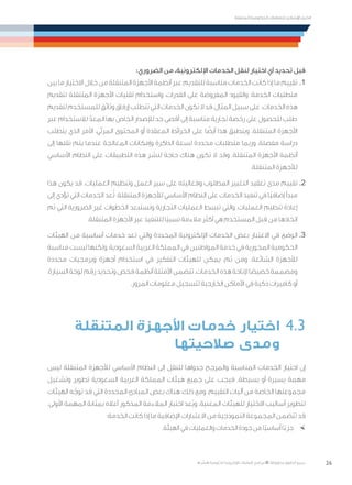 26
‫المتنقلة‬ ‫الحكومية‬ ‫للتعامالت‬ ‫اإلرشادي‬ ‫الدليل‬
.»‫ر‬ ِّ‫«يس‬ ‫احلكومية‬ ‫اإللكرتونية‬ ‫التعامالت‬ ‫لربنامج‬ © ‫حمفوظة‬ ‫احلقوق‬ ‫جميع‬
:‫الضروري‬ ‫من‬ ،‫اإللكترونية‬ ‫الخدمات‬ ‫لنقل‬ ‫اختيار‬ ‫أي‬ ‫تحديد‬ ‫قبل‬
‫بين‬ ‫ما‬ ‫االختيار‬ ‫خالل‬ ‫من‬ ‫المتنقلة‬ ‫األجهزة‬ ‫أنظمة‬ ‫عبر‬ ‫للتقديم‬ ‫مناسبة‬ ‫الخدمات‬ ‫كانت‬ ‫إذا‬ ‫ما‬ ‫تقييم‬ 	.1
‫لتقديم‬ ‫المتنقلة‬ ‫األجهزة‬ ‫تقنيات‬ ‫واستخدام‬ ،‫القدرات‬ ‫على‬ ‫المفروضة‬ ‫والقيود‬ ،‫الخدمة‬ ‫متطلبات‬
‫لتقديم‬‫للمستخدم‬‫وثائق‬‫إرفاق‬‫تتطلب‬‫التي‬‫الخدمات‬‫تكون‬‫ال‬‫قد‬،‫المثال‬‫سبيل‬‫على‬.‫الخدمات‬‫هذه‬
‫عبر‬ ‫لالستخدام‬ ّ‫المعد‬ ‫بها‬ ‫الخاص‬ ‫لإلصدار‬ ‫حد‬ ‫أقصى‬ ‫إلى‬ ‫مناسبة‬ ‫تجارية‬ ‫رخصة‬ ‫على‬ ‫للحصول‬ ‫طلب‬
‫يتطلب‬ ‫الذي‬ ‫األمر‬ ،‫المرئي‬ ‫المحتوى‬ ‫أو‬ ‫المعقدة‬ ‫الخرائط‬ ‫على‬ ‫ا‬ ً‫أيض‬ ‫هذا‬ ‫وينطبق‬ .‫المتنقلة‬ ‫األجهزة‬
‫إلى‬ ‫نقلها‬ ‫يتم‬ ‫عندما‬ ‫المعالجة‬ ‫وإمكانات‬ ‫الذاكرة‬ ‫لسعة‬ ‫محددة‬ ‫متطلبات‬ ‫وربما‬ ،‫مفصلة‬ ‫دراسة‬
‫األساسي‬ ‫النظام‬ ‫على‬ ‫التطبيقات‬ ‫هذه‬ ‫لنشر‬ ‫حاجة‬ ‫هناك‬ ‫تكون‬ ‫ال‬ ‫وقد‬ .‫المتنقلة‬ ‫األجهزة‬ ‫أنظمة‬
.‫المتنقلة‬ ‫لألجهزة‬
‫هذا‬ ‫يكون‬ ‫قد‬ .‫العمليات‬ ‫وتنظيم‬ ‫العمل‬ ‫سير‬ ‫على‬ ‫وفعاليته‬ ‫المطلوب‬ ‫التغيير‬ ‫تعقيد‬ ‫مدى‬ ‫تقييم‬ 	.2
‫إلى‬ ‫تؤدي‬ ‫التي‬ ‫الخدمات‬ ‫عد‬ُ‫ت‬ .‫المتنقلة‬ ‫لألجهزة‬ ‫األساسي‬ ‫النظام‬ ‫على‬ ‫الخدمات‬ ‫تنفيذ‬ ‫في‬ ‫ًا‬‫ي‬‫إضاف‬ ‫مبدأ‬
‫تم‬ ‫التي‬ ‫الضرورية‬ ‫غير‬ ‫الخطوات‬ ‫وتستبعد‬ ‫التجارية‬ ‫العمليات‬ ‫تبسط‬ ‫والتي‬ ،‫العمليات‬ ‫تنظيم‬ ‫إعادة‬
.‫المتنقلة‬ ‫األجهزة‬ ‫عبر‬ ‫للتنفيذ‬ ‫ًا‬‫ي‬‫نسب‬ ‫مالءمة‬ ‫أكثر‬ ‫هي‬ ‫المستخدم‬ ‫بل‬ ِ‫ق‬ ‫من‬ ‫اتخاذها‬
‫الهيئات‬ ‫من‬ ‫أساسية‬ ‫خدمات‬ ‫تعد‬ ‫والتي‬ ‫المحددة‬ ‫اإللكترونية‬ ‫الخدمات‬ ‫بعض‬ ‫االعتبار‬ ‫في‬ ‫الوضع‬ 	.3
‫مناسبة‬ ‫ليست‬ ‫ولكنها‬ ،‫السعودية‬ ‫العربية‬ ‫المملكة‬ ‫في‬ ‫المواطنين‬ ‫خدمة‬ ‫في‬ ‫المحورية‬ ‫الحكومية‬
‫محددة‬ ‫وبرمجيات‬ ‫أجهزة‬ ‫استخدام‬ ‫في‬ ‫التفكير‬ ‫للهيئات‬ ‫يمكن‬ ،‫ثم‬ ‫ومن‬ .‫الشائعة‬ ‫لألجهزة‬
،‫السيارة‬ ‫لوحة‬ ‫رقم‬ ‫وتحديد‬ ‫فحص‬ ‫أنظمة‬ ‫األمثلة‬ ‫تتضمن‬ .‫الخدمات‬ ‫هذه‬ ‫إلتاحة‬ ‫ا‬ ً‫خصيص‬ ‫ومصممة‬
.‫المرور‬ ‫معلومات‬ ‫لتسجيل‬ ‫الخارجية‬ ‫األماكن‬ ‫في‬ ‫ذكية‬ ‫كاميرات‬ ‫أو‬
‫المتنقلة‬ ‫األجهزة‬ ‫خدمات‬ ‫اختيار‬ 	4.3
‫صالحيتها‬ ‫ومدى‬
‫ليس‬ ‫المتنقلة‬ ‫لألجهزة‬ ‫األساسي‬ ‫النظام‬ ‫إلى‬ ‫للنقل‬ ‫جدواها‬ ‫والمرجح‬ ‫المناسبة‬ ‫الخدمات‬ ‫اختيار‬ ‫إن‬
‫وتشغيل‬ ‫تطوير‬ ‫السعودية‬ ‫العربية‬ ‫المملكة‬ ‫هيئات‬ ‫جميع‬ ‫على‬ ‫فيجب‬ .‫بسيطة‬ ‫أو‬ ‫يسيرة‬ ‫مهمة‬
‫الهيئات‬ ‫ه‬ّ‫توج‬ ‫قد‬ ‫التي‬ ‫المحددة‬ ‫المبادئ‬ ‫بعض‬ ‫هناك‬ ،‫ذلك‬ ‫ومع‬ .‫التقييم‬ ‫آليات‬ ‫من‬ ‫الخاصة‬ ‫مجموعتها‬
.‫األولى‬ ‫المهمة‬ ‫بمثابة‬ ‫أعاله‬ ‫المذكور‬ ‫المالءمة‬ ‫اختبار‬ ‫ُعد‬‫ي‬‫و‬ .‫المعنية‬ ‫للهيئات‬ ‫االختيار‬ ‫أساليب‬ ‫لتطوير‬
:‫الخدمة‬ ‫كانت‬ ‫إذا‬ ‫ما‬ ‫اإلضافية‬ ‫االعتبارات‬ ‫من‬ ‫النموذجية‬ ‫المجموعة‬ ‫تتضمن‬ ‫قد‬
×	.‫الهيئة‬ ‫في‬ ‫والعمليات‬ ‫الخدمات‬ ‫جودة‬ ‫من‬ ‫ًا‬‫ي‬‫أساس‬ ‫ا‬ً‫جزء‬
 